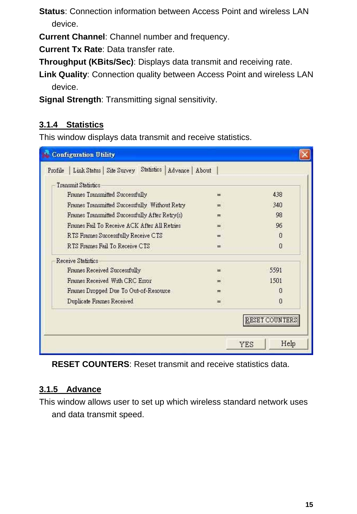  15Status: Connection information between Access Point and wireless LAN device. Current Channel: Channel number and frequency. Current Tx Rate: Data transfer rate. Throughput (KBits/Sec): Displays data transmit and receiving rate. Link Quality: Connection quality between Access Point and wireless LAN device. Signal Strength: Transmitting signal sensitivity.    3.1.4  Statistics This window displays data transmit and receive statistics.  RESET COUNTERS: Reset transmit and receive statistics data.  3.1.5  Advance This window allows user to set up which wireless standard network uses and data transmit speed. 