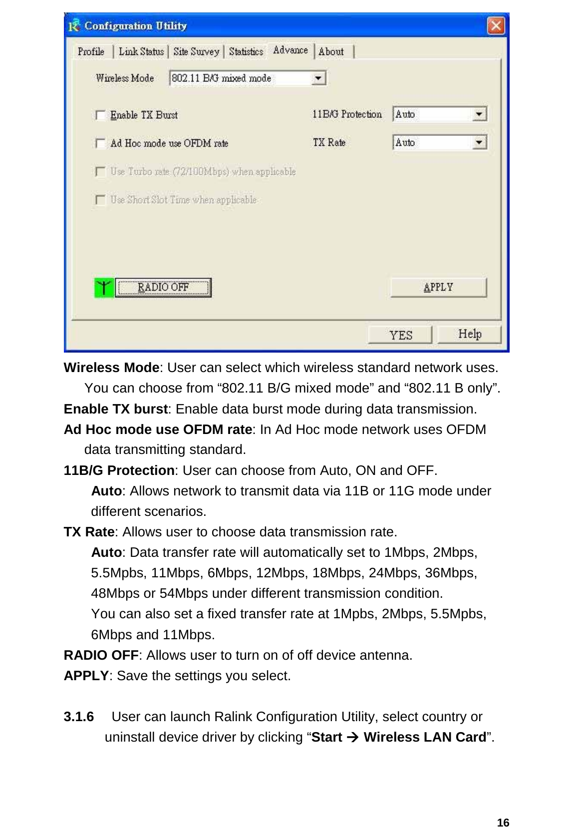  16 Wireless Mode: User can select which wireless standard network uses.   You can choose from “802.11 B/G mixed mode” and “802.11 B only”. Enable TX burst: Enable data burst mode during data transmission. Ad Hoc mode use OFDM rate: In Ad Hoc mode network uses OFDM data transmitting standard. 11B/G Protection: User can choose from Auto, ON and OFF.  Auto: Allows network to transmit data via 11B or 11G mode under different scenarios. TX Rate: Allows user to choose data transmission rate.  Auto: Data transfer rate will automatically set to 1Mbps, 2Mbps, 5.5Mpbs, 11Mbps, 6Mbps, 12Mbps, 18Mbps, 24Mbps, 36Mbps, 48Mbps or 54Mbps under different transmission condition.  You can also set a fixed transfer rate at 1Mpbs, 2Mbps, 5.5Mpbs, 6Mbps and 11Mbps. RADIO OFF: Allows user to turn on of off device antenna. APPLY: Save the settings you select.  3.1.6    User can launch Ralink Configuration Utility, select country or uninstall device driver by clicking “Start Æ Wireless LAN Card”.   