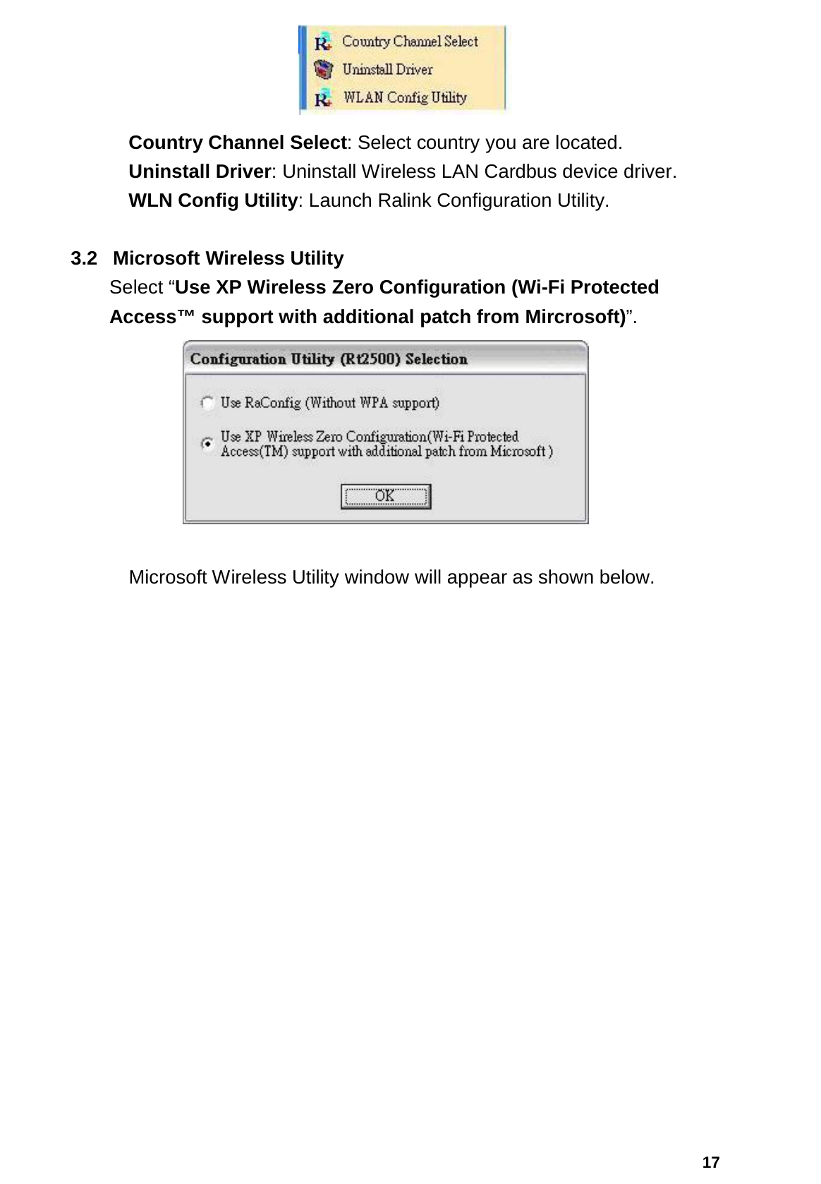  17  Country Channel Select: Select country you are located.  Uninstall Driver: Uninstall Wireless LAN Cardbus device driver.  WLN Config Utility: Launch Ralink Configuration Utility.  3.2 Microsoft Wireless Utility  Select “Use XP Wireless Zero Configuration (Wi-Fi Protected Access™ support with additional patch from Mircrosoft)”.       Microsoft Wireless Utility window will appear as shown below. 