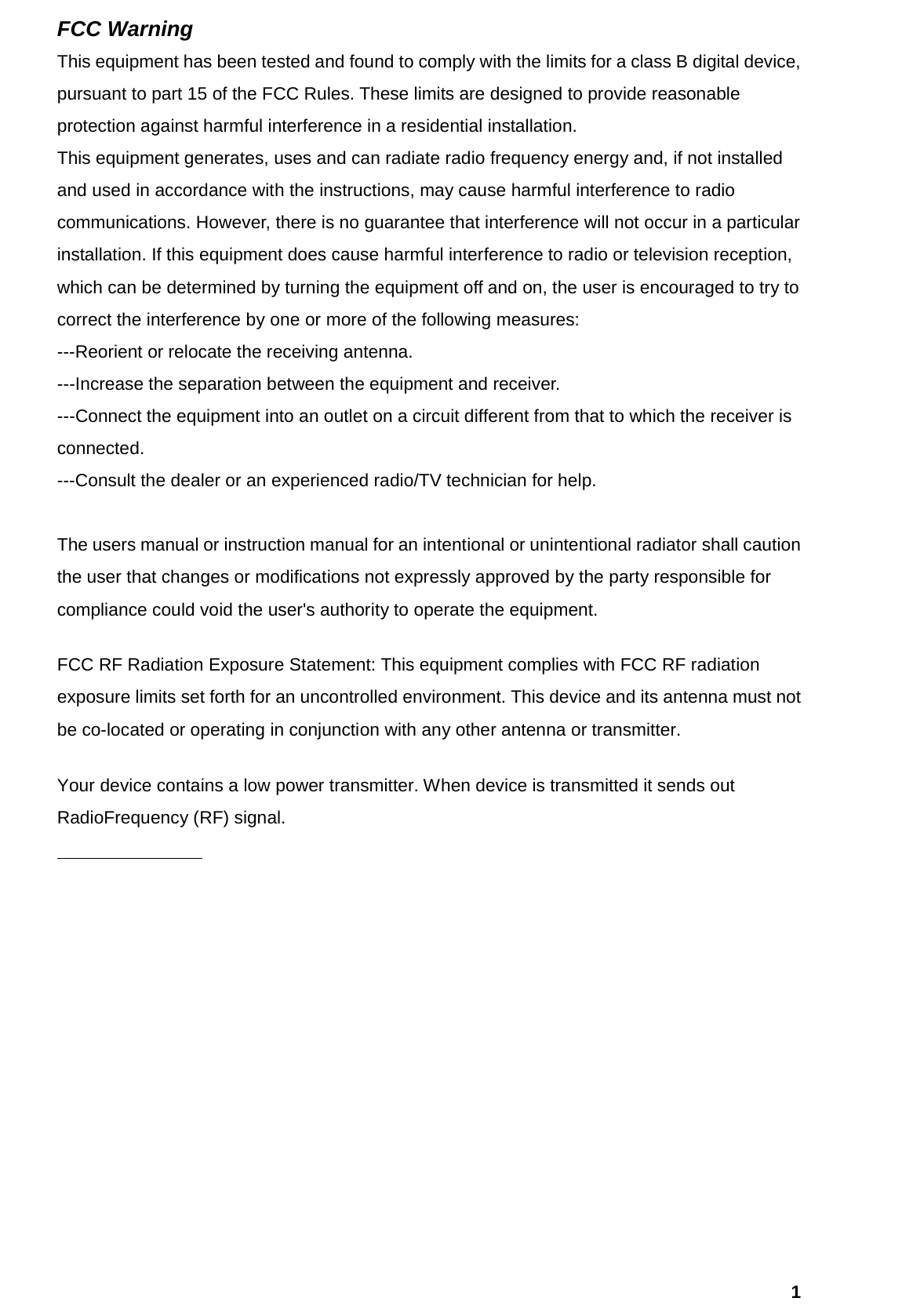   1FCC Warning   This equipment has been tested and found to comply with the limits for a class B digital device, pursuant to part 15 of the FCC Rules. These limits are designed to provide reasonable protection against harmful interference in a residential installation. This equipment generates, uses and can radiate radio frequency energy and, if not installed and used in accordance with the instructions, may cause harmful interference to radio communications. However, there is no guarantee that interference will not occur in a particular installation. If this equipment does cause harmful interference to radio or television reception, which can be determined by turning the equipment off and on, the user is encouraged to try to correct the interference by one or more of the following measures: ---Reorient or relocate the receiving antenna. ---Increase the separation between the equipment and receiver. ---Connect the equipment into an outlet on a circuit different from that to which the receiver is connected. ---Consult the dealer or an experienced radio/TV technician for help.  The users manual or instruction manual for an intentional or unintentional radiator shall caution the user that changes or modifications not expressly approved by the party responsible for compliance could void the user&apos;s authority to operate the equipment. FCC RF Radiation Exposure Statement: This equipment complies with FCC RF radiation exposure limits set forth for an uncontrolled environment. This device and its antenna must not be co-located or operating in conjunction with any other antenna or transmitter. Your device contains a low power transmitter. When device is transmitted it sends out RadioFrequency (RF) signal.           