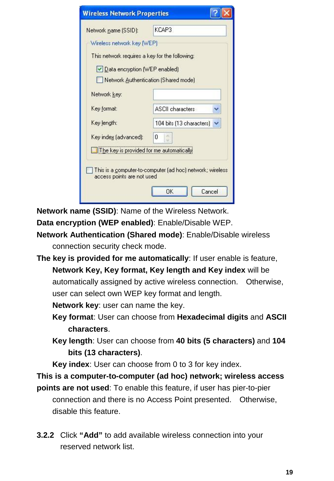  19  Network name (SSID): Name of the Wireless Network.  Data encryption (WEP enabled): Enable/Disable WEP.  Network Authentication (Shared mode): Enable/Disable wireless   connection security check mode.  The key is provided for me automatically: If user enable is feature,   Network Key, Key format, Key length and Key index will be automatically assigned by active wireless connection.    Otherwise, user can select own WEP key format and length.   Network key: user can name the key.  Key format: User can choose from Hexadecimal digits and ASCII  characters. Key length: User can choose from 40 bits (5 characters) and 104  bits (13 characters).   Key index: User can choose from 0 to 3 for key index.  This is a computer-to-computer (ad hoc) network; wireless access   points are not used: To enable this feature, if user has pier-to-pier   connection and there is no Access Point presented.    Otherwise, disable this feature.  3.2.2  Click “Add” to add available wireless connection into your reserved network list. 