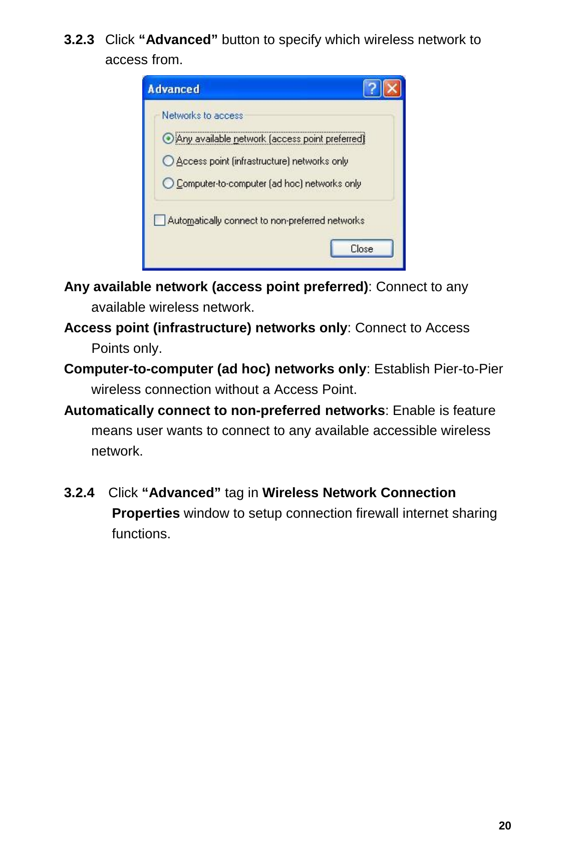  20 3.2.3  Click “Advanced” button to specify which wireless network to access from.  Any available network (access point preferred): Connect to any   available wireless network.  Access point (infrastructure) networks only: Connect to Access   Points only.  Computer-to-computer (ad hoc) networks only: Establish Pier-to-Pier   wireless connection without a Access Point.  Automatically connect to non-preferred networks: Enable is feature   means user wants to connect to any available accessible wireless network.  3.2.4 Click “Advanced” tag in Wireless Network Connection Properties window to setup connection firewall internet sharing functions. 