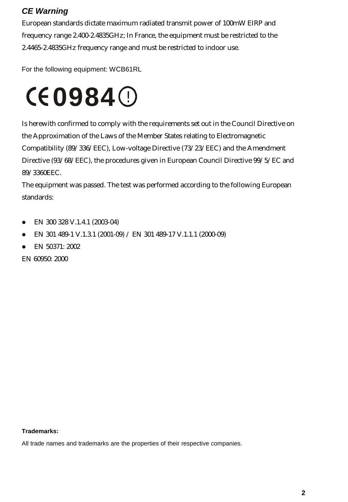   2CE Warning European standards dictate maximum radiated transmit power of 100mW EIRP and frequency range 2.400-2.4835GHz; In France, the equipment must be restricted to the 2.4465-2.4835GHz frequency range and must be restricted to indoor use. For the following equipment: WCB61RL      !0984 Is herewith confirmed to comply with the requirements set out in the Council Directive on the Approximation of the Laws of the Member States relating to Electromagnetic Compatibility (89/336/EEC), Low-voltage Directive (73/23/EEC) and the Amendment Directive (93/68/EEC), the procedures given in European Council Directive 99/5/EC and 89/3360EEC.  The equipment was passed. The test was performed according to the following European standards:  z EN 300 328 V.1.4.1 (2003-04) z EN 301 489-1 V.1.3.1 (2001-09) / EN 301 489-17 V.1.1.1 (2000-09) z EN 50371: 2002 EN 60950: 2000              Trademarks:  All trade names and trademarks are the properties of their respective companies.   