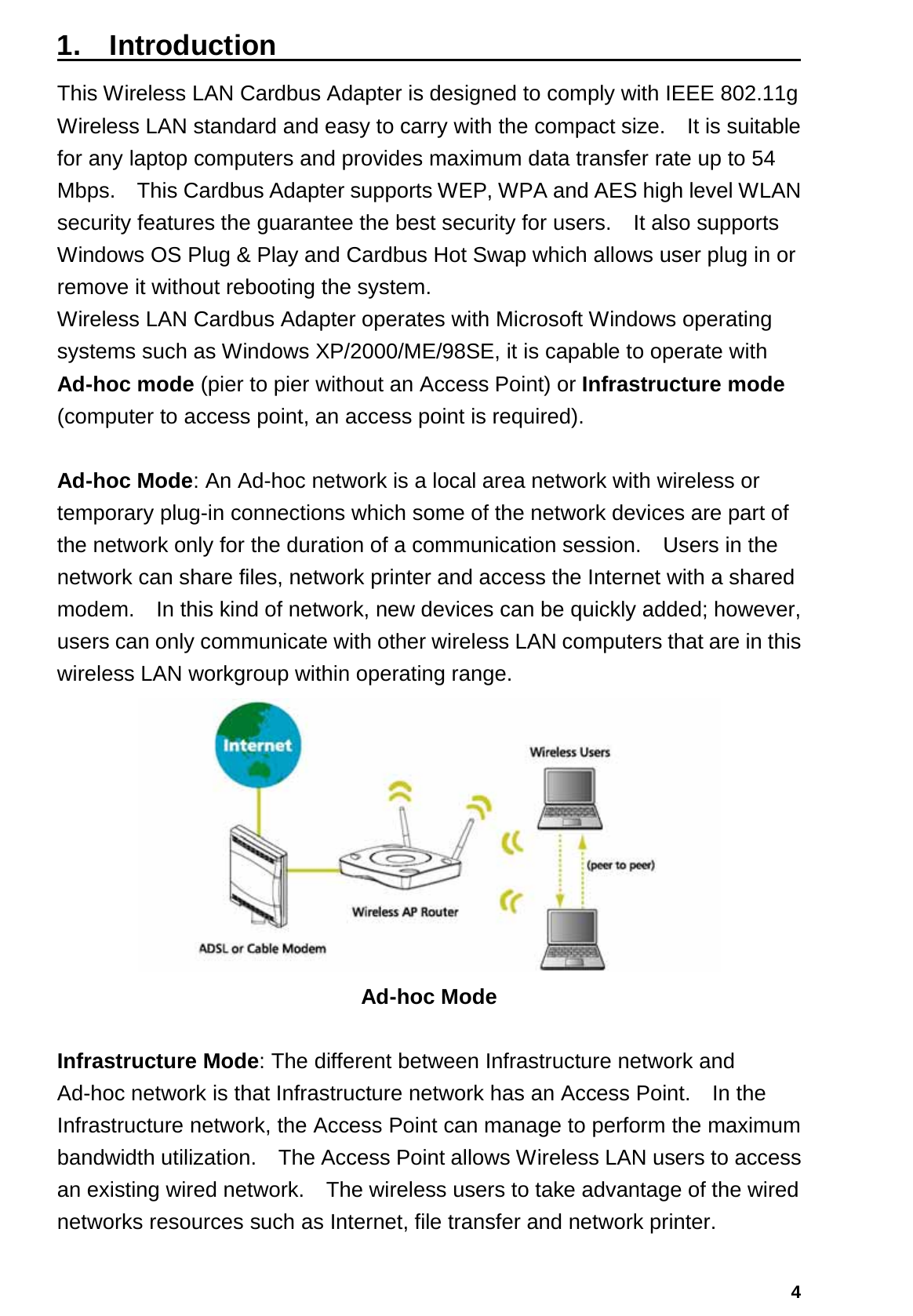   41.  Introduction                                      This Wireless LAN Cardbus Adapter is designed to comply with IEEE 802.11g Wireless LAN standard and easy to carry with the compact size.    It is suitable for any laptop computers and provides maximum data transfer rate up to 54 Mbps.    This Cardbus Adapter supports WEP, WPA and AES high level WLAN security features the guarantee the best security for users.    It also supports Windows OS Plug &amp; Play and Cardbus Hot Swap which allows user plug in or remove it without rebooting the system. Wireless LAN Cardbus Adapter operates with Microsoft Windows operating systems such as Windows XP/2000/ME/98SE, it is capable to operate with Ad-hoc mode (pier to pier without an Access Point) or Infrastructure mode (computer to access point, an access point is required).  Ad-hoc Mode: An Ad-hoc network is a local area network with wireless or temporary plug-in connections which some of the network devices are part of the network only for the duration of a communication session.  Users in the network can share files, network printer and access the Internet with a shared modem.    In this kind of network, new devices can be quickly added; however, users can only communicate with other wireless LAN computers that are in this wireless LAN workgroup within operating range.  Ad-hoc Mode  Infrastructure Mode: The different between Infrastructure network and Ad-hoc network is that Infrastructure network has an Access Point.    In the Infrastructure network, the Access Point can manage to perform the maximum bandwidth utilization.    The Access Point allows Wireless LAN users to access an existing wired network.    The wireless users to take advantage of the wired networks resources such as Internet, file transfer and network printer.     