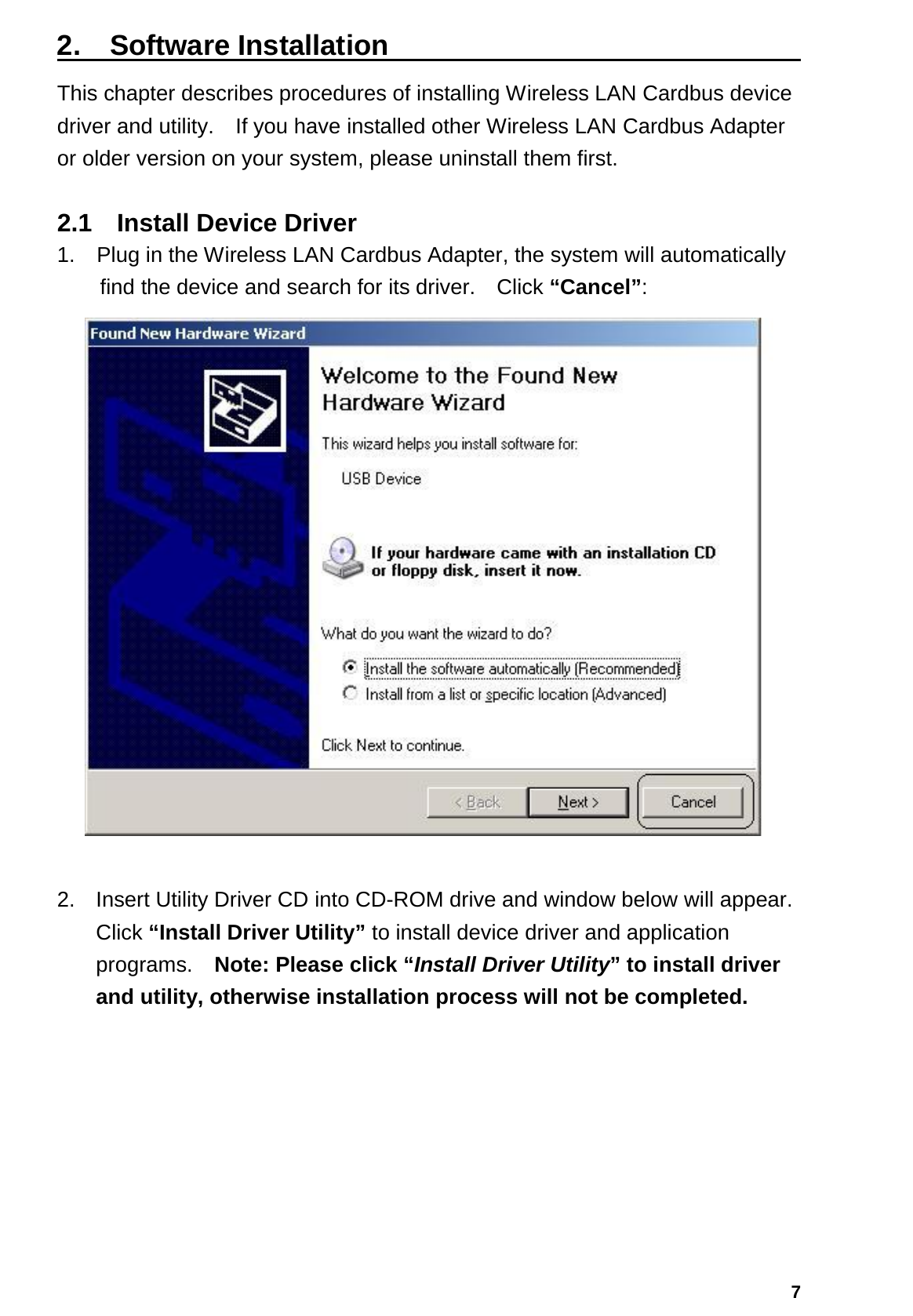   72.  Software Installation                              This chapter describes procedures of installing Wireless LAN Cardbus device driver and utility.    If you have installed other Wireless LAN Cardbus Adapter or older version on your system, please uninstall them first.  2.1  Install Device Driver 1.    Plug in the Wireless LAN Cardbus Adapter, the system will automatically find the device and search for its driver.    Click “Cancel”:   2.  Insert Utility Driver CD into CD-ROM drive and window below will appear.   Click “Install Driver Utility” to install device driver and application programs.  Note: Please click “Install Driver Utility” to install driver and utility, otherwise installation process will not be completed. 