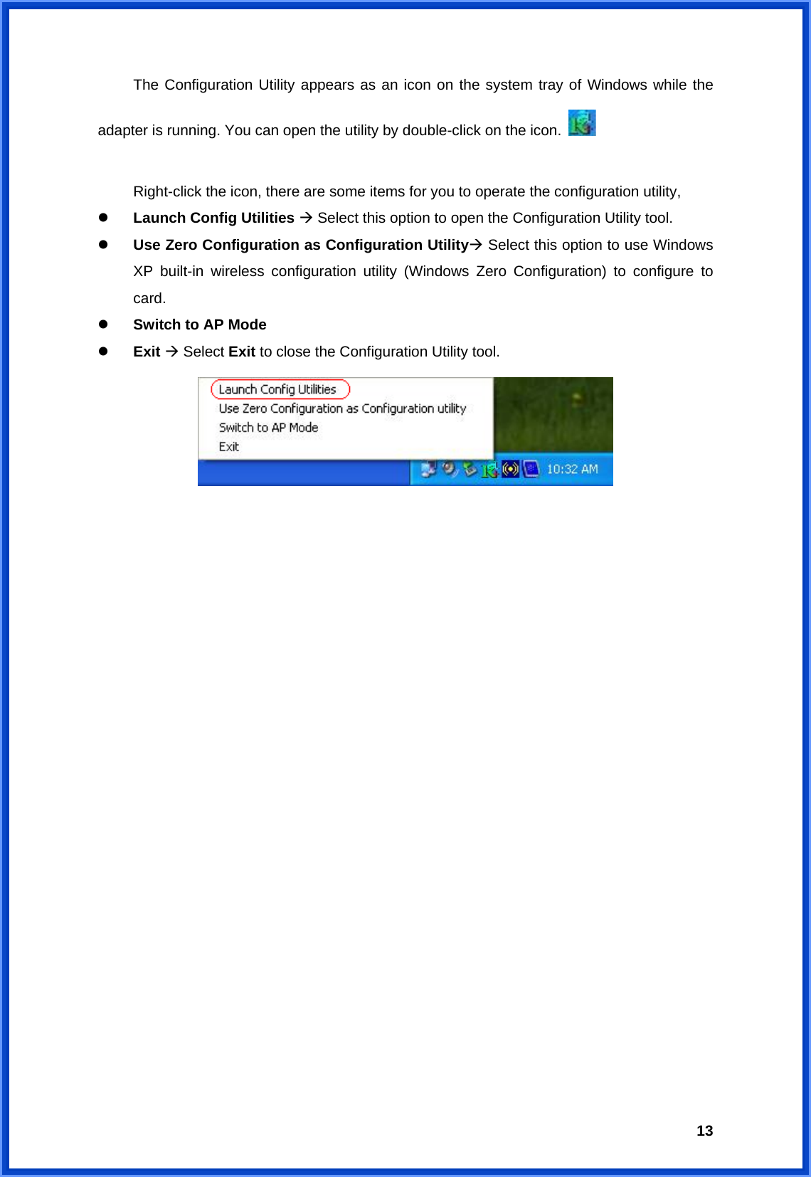  13  The Configuration Utility appears as an icon on the system tray of Windows while the adapter is running. You can open the utility by double-click on the icon.      Right-click the icon, there are some items for you to operate the configuration utility,   Launch Config Utilities  Select this option to open the Configuration Utility tool.   Use Zero Configuration as Configuration Utility Select this option to use Windows XP built-in wireless configuration utility (Windows Zero Configuration) to configure to card.   Switch to AP Mode   Exit  Select Exit to close the Configuration Utility tool.                        