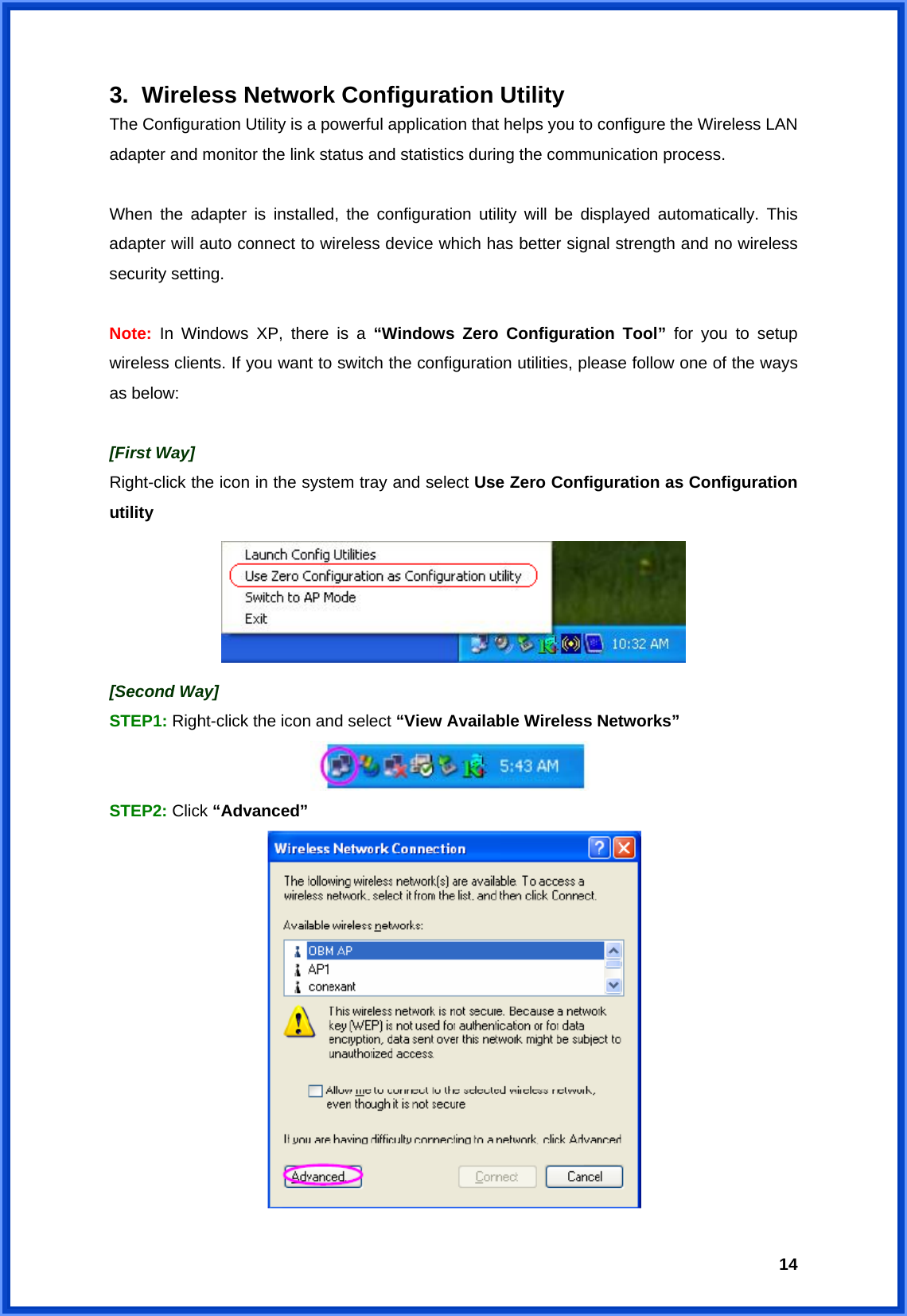  143.  Wireless Network Configuration Utility The Configuration Utility is a powerful application that helps you to configure the Wireless LAN adapter and monitor the link status and statistics during the communication process.    When the adapter is installed, the configuration utility will be displayed automatically. This adapter will auto connect to wireless device which has better signal strength and no wireless security setting.  Note: In Windows XP, there is a “Windows Zero Configuration Tool” for you to setup wireless clients. If you want to switch the configuration utilities, please follow one of the ways as below:  [First Way] Right-click the icon in the system tray and select Use Zero Configuration as Configuration utility  [Second Way] STEP1: Right-click the icon and select “View Available Wireless Networks”  STEP2: Click “Advanced”  