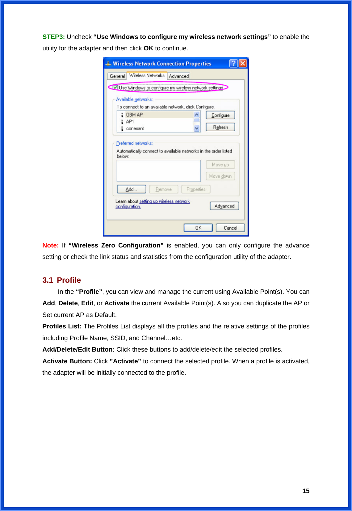  15STEP3: Uncheck “Use Windows to configure my wireless network settings” to enable the utility for the adapter and then click OK to continue.  Note:  If  “Wireless Zero Configuration” is enabled, you can only configure the advance setting or check the link status and statistics from the configuration utility of the adapter.  3.1 Profile  In the “Profile”, you can view and manage the current using Available Point(s). You can Add, Delete, Edit, or Activate the current Available Point(s). Also you can duplicate the AP or Set current AP as Default.   Profiles List: The Profiles List displays all the profiles and the relative settings of the profiles including Profile Name, SSID, and Channel…etc. Add/Delete/Edit Button: Click these buttons to add/delete/edit the selected profiles. Activate Button: Click ”Activate” to connect the selected profile. When a profile is activated, the adapter will be initially connected to the profile. 