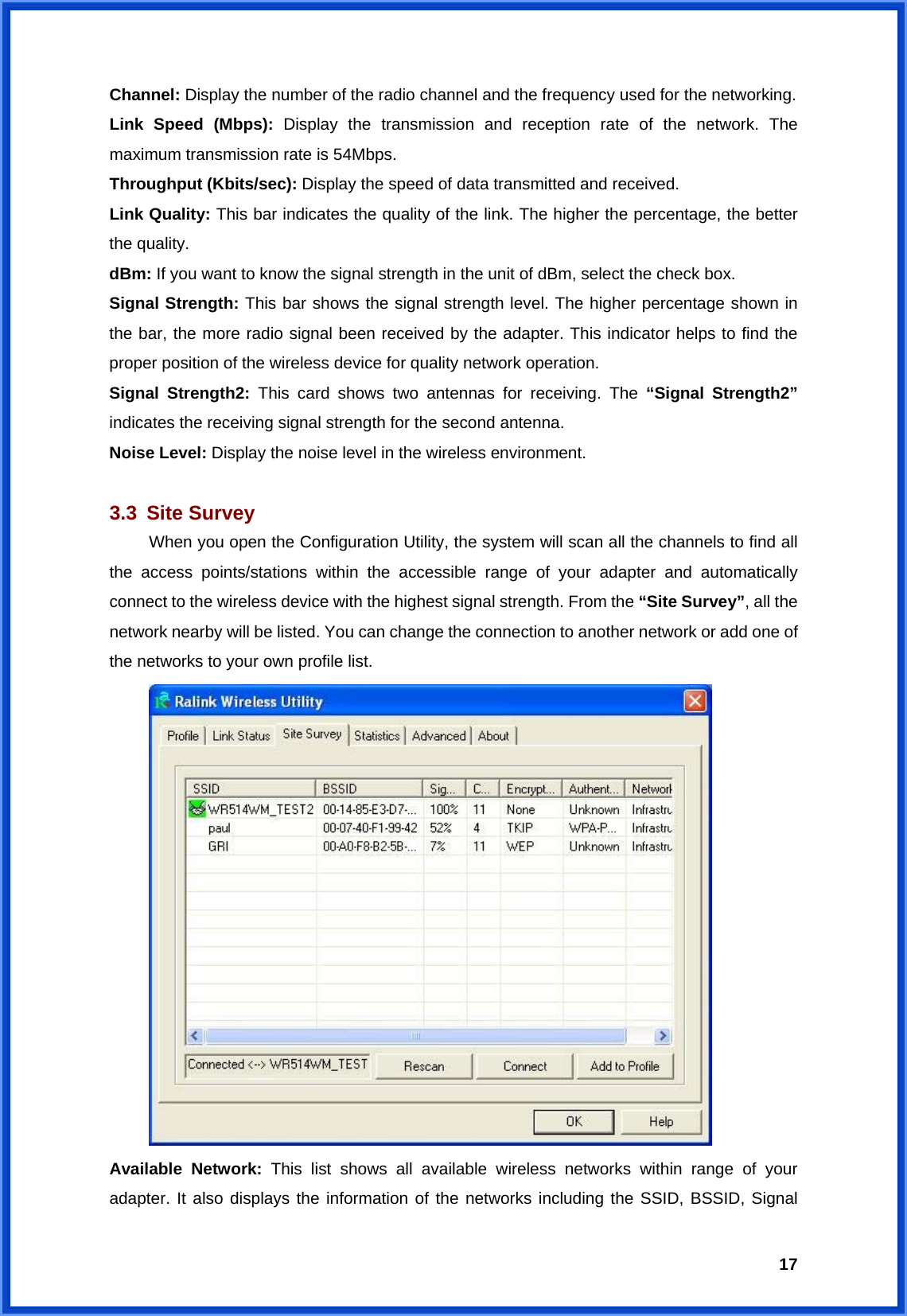  17Channel: Display the number of the radio channel and the frequency used for the networking. Link Speed (Mbps): Display the transmission and reception rate of the network. The maximum transmission rate is 54Mbps. Throughput (Kbits/sec): Display the speed of data transmitted and received. Link Quality: This bar indicates the quality of the link. The higher the percentage, the better the quality. dBm: If you want to know the signal strength in the unit of dBm, select the check box. Signal Strength: This bar shows the signal strength level. The higher percentage shown in the bar, the more radio signal been received by the adapter. This indicator helps to find the proper position of the wireless device for quality network operation. Signal Strength2: This card shows two antennas for receiving. The “Signal Strength2” indicates the receiving signal strength for the second antenna. Noise Level: Display the noise level in the wireless environment.  3.3 Site Survey  When you open the Configuration Utility, the system will scan all the channels to find all the access points/stations within the accessible range of your adapter and automatically connect to the wireless device with the highest signal strength. From the “Site Survey”, all the network nearby will be listed. You can change the connection to another network or add one of the networks to your own profile list.   Available Network: This list shows all available wireless networks within range of your adapter. It also displays the information of the networks including the SSID, BSSID, Signal 