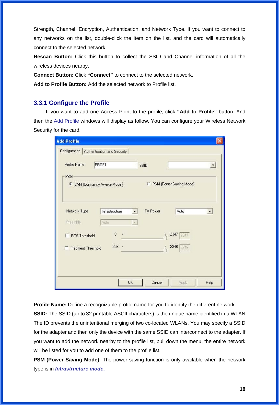  18Strength, Channel, Encryption, Authentication, and Network Type. If you want to connect to any networks on the list, double-click the item on the list, and the card will automatically connect to the selected network.   Rescan Button: Click this button to collect the SSID and Channel information of all the wireless devices nearby.     Connect Button: Click “Connect” to connect to the selected network. Add to Profile Button: Add the selected network to Profile list.  3.3.1 Configure the Profile   If you want to add one Access Point to the profile, click “Add to Profile” button. And then the Add Profile windows will display as follow. You can configure your Wireless Network Security for the card.     Profile Name: Define a recognizable profile name for you to identify the different network. SSID: The SSID (up to 32 printable ASCII characters) is the unique name identified in a WLAN. The ID prevents the unintentional merging of two co-located WLANs. You may specify a SSID for the adapter and then only the device with the same SSID can interconnect to the adapter. If you want to add the network nearby to the profile list, pull down the menu, the entire network will be listed for you to add one of them to the profile list.   PSM (Power Saving Mode): The power saving function is only available when the network type is in Infrastructure mode. 