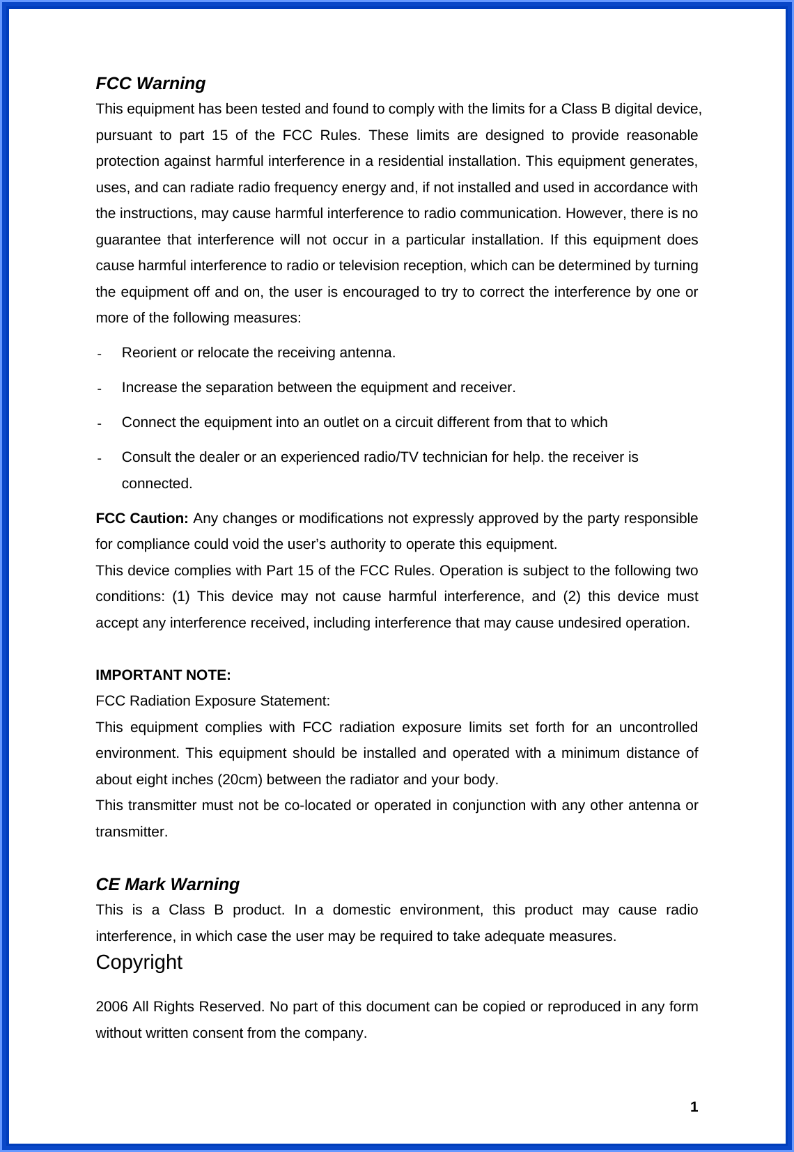  1FCC Warning   This equipment has been tested and found to comply with the limits for a Class B digital device, pursuant to part 15 of the FCC Rules. These limits are designed to provide reasonable protection against harmful interference in a residential installation. This equipment generates, uses, and can radiate radio frequency energy and, if not installed and used in accordance with the instructions, may cause harmful interference to radio communication. However, there is no guarantee that interference will not occur in a particular installation. If this equipment does cause harmful interference to radio or television reception, which can be determined by turning the equipment off and on, the user is encouraged to try to correct the interference by one or more of the following measures: -  Reorient or relocate the receiving antenna. -  Increase the separation between the equipment and receiver. -  Connect the equipment into an outlet on a circuit different from that to which -  Consult the dealer or an experienced radio/TV technician for help. the receiver is connected. FCC Caution: Any changes or modifications not expressly approved by the party responsible for compliance could void the user’s authority to operate this equipment. This device complies with Part 15 of the FCC Rules. Operation is subject to the following two conditions: (1) This device may not cause harmful interference, and (2) this device must accept any interference received, including interference that may cause undesired operation.  IMPORTANT NOTE: FCC Radiation Exposure Statement: This equipment complies with FCC radiation exposure limits set forth for an uncontrolled environment. This equipment should be installed and operated with a minimum distance of about eight inches (20cm) between the radiator and your body.   This transmitter must not be co-located or operated in conjunction with any other antenna or transmitter.  CE Mark Warning This is a Class B product. In a domestic environment, this product may cause radio interference, in which case the user may be required to take adequate measures. Copyright  2006 All Rights Reserved. No part of this document can be copied or reproduced in any form without written consent from the company.  