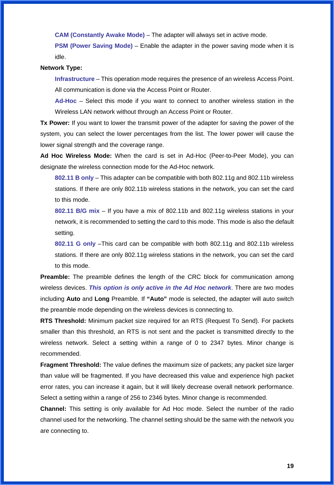  19 CAM (Constantly Awake Mode) – The adapter will always set in active mode. PSM (Power Saving Mode) – Enable the adapter in the power saving mode when it is idle. Network Type:   Infrastructure – This operation mode requires the presence of an wireless Access Point. All communication is done via the Access Point or Router. Ad-Hoc – Select this mode if you want to connect to another wireless station in the Wireless LAN network without through an Access Point or Router. Tx Power: If you want to lower the transmit power of the adapter for saving the power of the system, you can select the lower percentages from the list. The lower power will cause the lower signal strength and the coverage range. Ad Hoc Wireless Mode: When the card is set in Ad-Hoc (Peer-to-Peer Mode), you can designate the wireless connection mode for the Ad-Hoc network. 802.11 B only – This adapter can be compatible with both 802.11g and 802.11b wireless stations. If there are only 802.11b wireless stations in the network, you can set the card to this mode. 802.11 B/G mix – If you have a mix of 802.11b and 802.11g wireless stations in your network, it is recommended to setting the card to this mode. This mode is also the default setting. 802.11 G only –This card can be compatible with both 802.11g and 802.11b wireless stations. If there are only 802.11g wireless stations in the network, you can set the card to this mode. Preamble:  The preamble defines the length of the CRC block for communication among wireless devices. This option is only active in the Ad Hoc network. There are two modes including Auto and Long Preamble. If “Auto” mode is selected, the adapter will auto switch the preamble mode depending on the wireless devices is connecting to. RTS Threshold: Minimum packet size required for an RTS (Request To Send). For packets smaller than this threshold, an RTS is not sent and the packet is transmitted directly to the wireless network. Select a setting within a range of 0 to 2347 bytes. Minor change is recommended. Fragment Threshold: The value defines the maximum size of packets; any packet size larger than value will be fragmented. If you have decreased this value and experience high packet error rates, you can increase it again, but it will likely decrease overall network performance. Select a setting within a range of 256 to 2346 bytes. Minor change is recommended. Channel:  This setting is only available for Ad Hoc mode. Select the number of the radio channel used for the networking. The channel setting should be the same with the network you are connecting to. 