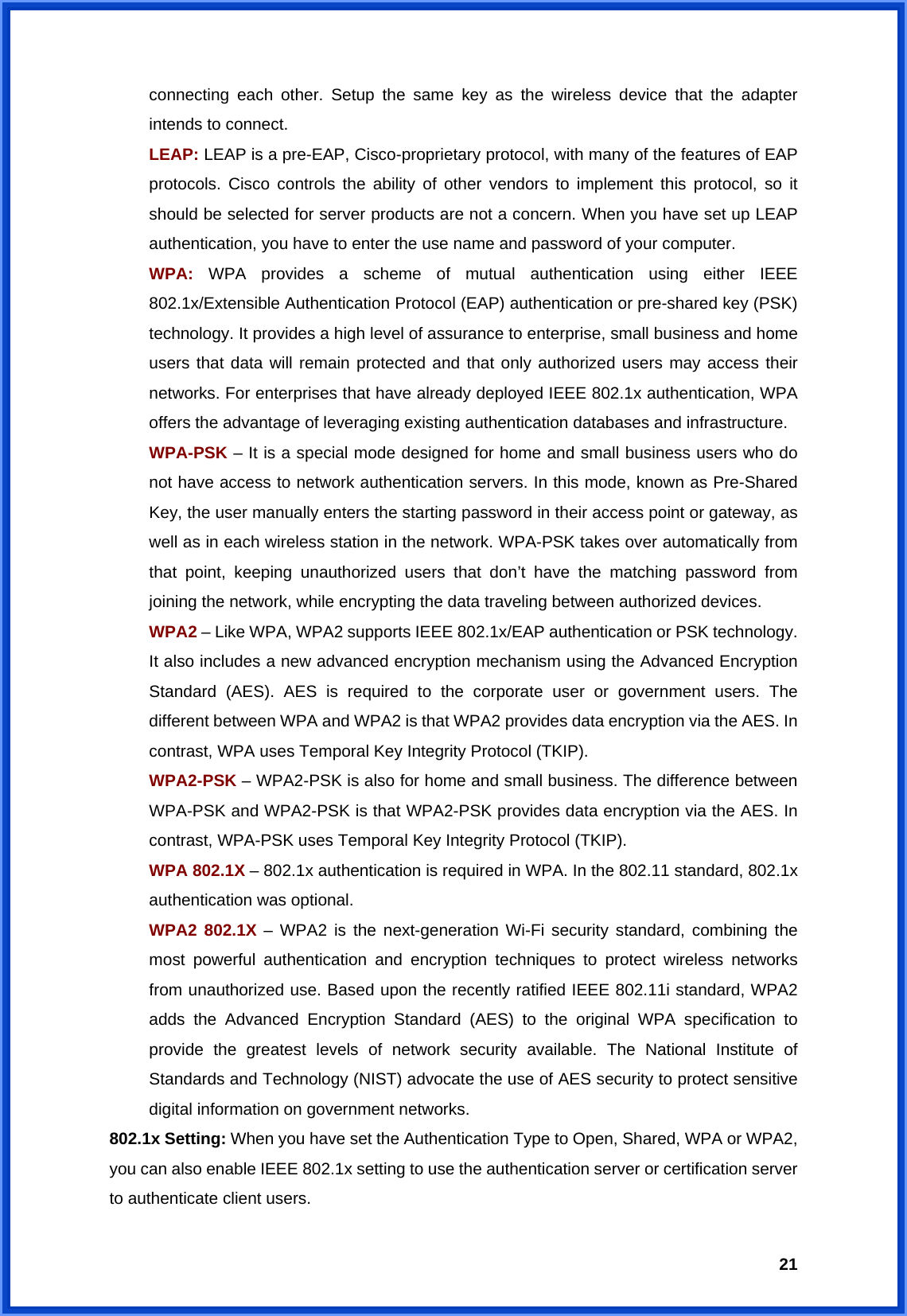  21connecting each other. Setup the same key as the wireless device that the adapter intends to connect. LEAP: LEAP is a pre-EAP, Cisco-proprietary protocol, with many of the features of EAP protocols. Cisco controls the ability of other vendors to implement this protocol, so it should be selected for server products are not a concern. When you have set up LEAP authentication, you have to enter the use name and password of your computer. WPA: WPA provides a scheme of mutual authentication using either IEEE 802.1x/Extensible Authentication Protocol (EAP) authentication or pre-shared key (PSK) technology. It provides a high level of assurance to enterprise, small business and home users that data will remain protected and that only authorized users may access their networks. For enterprises that have already deployed IEEE 802.1x authentication, WPA offers the advantage of leveraging existing authentication databases and infrastructure. WPA-PSK – It is a special mode designed for home and small business users who do not have access to network authentication servers. In this mode, known as Pre-Shared Key, the user manually enters the starting password in their access point or gateway, as well as in each wireless station in the network. WPA-PSK takes over automatically from that point, keeping unauthorized users that don’t have the matching password from joining the network, while encrypting the data traveling between authorized devices. WPA2 – Like WPA, WPA2 supports IEEE 802.1x/EAP authentication or PSK technology. It also includes a new advanced encryption mechanism using the Advanced Encryption Standard (AES). AES is required to the corporate user or government users. The different between WPA and WPA2 is that WPA2 provides data encryption via the AES. In contrast, WPA uses Temporal Key Integrity Protocol (TKIP). WPA2-PSK – WPA2-PSK is also for home and small business. The difference between WPA-PSK and WPA2-PSK is that WPA2-PSK provides data encryption via the AES. In contrast, WPA-PSK uses Temporal Key Integrity Protocol (TKIP). WPA 802.1X – 802.1x authentication is required in WPA. In the 802.11 standard, 802.1x authentication was optional.   WPA2 802.1X – WPA2 is the next-generation Wi-Fi security standard, combining the most powerful authentication and encryption techniques to protect wireless networks from unauthorized use. Based upon the recently ratified IEEE 802.11i standard, WPA2 adds the Advanced Encryption Standard (AES) to the original WPA specification to provide the greatest levels of network security available. The National Institute of Standards and Technology (NIST) advocate the use of AES security to protect sensitive digital information on government networks. 802.1x Setting: When you have set the Authentication Type to Open, Shared, WPA or WPA2, you can also enable IEEE 802.1x setting to use the authentication server or certification server to authenticate client users. 