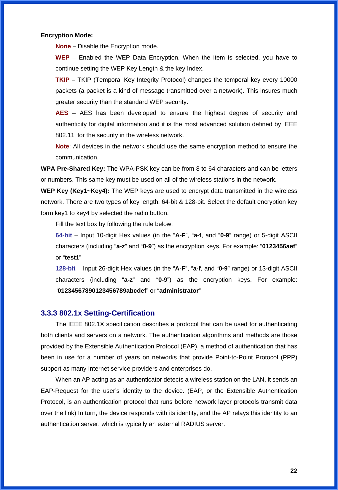  22Encryption Mode: None – Disable the Encryption mode. WEP  – Enabled the WEP Data Encryption. When the item is selected, you have to continue setting the WEP Key Length &amp; the key Index. TKIP – TKIP (Temporal Key Integrity Protocol) changes the temporal key every 10000 packets (a packet is a kind of message transmitted over a network). This insures much greater security than the standard WEP security. AES  – AES has been developed to ensure the highest degree of security and authenticity for digital information and it is the most advanced solution defined by IEEE 802.11i for the security in the wireless network. Note: All devices in the network should use the same encryption method to ensure the communication. WPA Pre-Shared Key: The WPA-PSK key can be from 8 to 64 characters and can be letters or numbers. This same key must be used on all of the wireless stations in the network. WEP Key (Key1~Key4): The WEP keys are used to encrypt data transmitted in the wireless network. There are two types of key length: 64-bit &amp; 128-bit. Select the default encryption key form key1 to key4 by selected the radio button.   Fill the text box by following the rule below: 64-bit – Input 10-digit Hex values (in the “A-F”, “a-f, and “0-9” range) or 5-digit ASCII characters (including “a-z” and “0-9”) as the encryption keys. For example: “0123456aef” or “test1” 128-bit – Input 26-digit Hex values (in the “A-F”, “a-f, and “0-9” range) or 13-digit ASCII characters (including “a-z” and “0-9”) as the encryption keys. For example: “01234567890123456789abcdef” or “administrator”  3.3.3 802.1x Setting-Certification  The IEEE 802.1X specification describes a protocol that can be used for authenticating both clients and servers on a network. The authentication algorithms and methods are those provided by the Extensible Authentication Protocol (EAP), a method of authentication that has been in use for a number of years on networks that provide Point-to-Point Protocol (PPP) support as many Internet service providers and enterprises do.   When an AP acting as an authenticator detects a wireless station on the LAN, it sends an EAP-Request for the user’s identity to the device. (EAP, or the Extensible Authentication Protocol, is an authentication protocol that runs before network layer protocols transmit data over the link) In turn, the device responds with its identity, and the AP relays this identity to an authentication server, which is typically an external RADIUS server.   