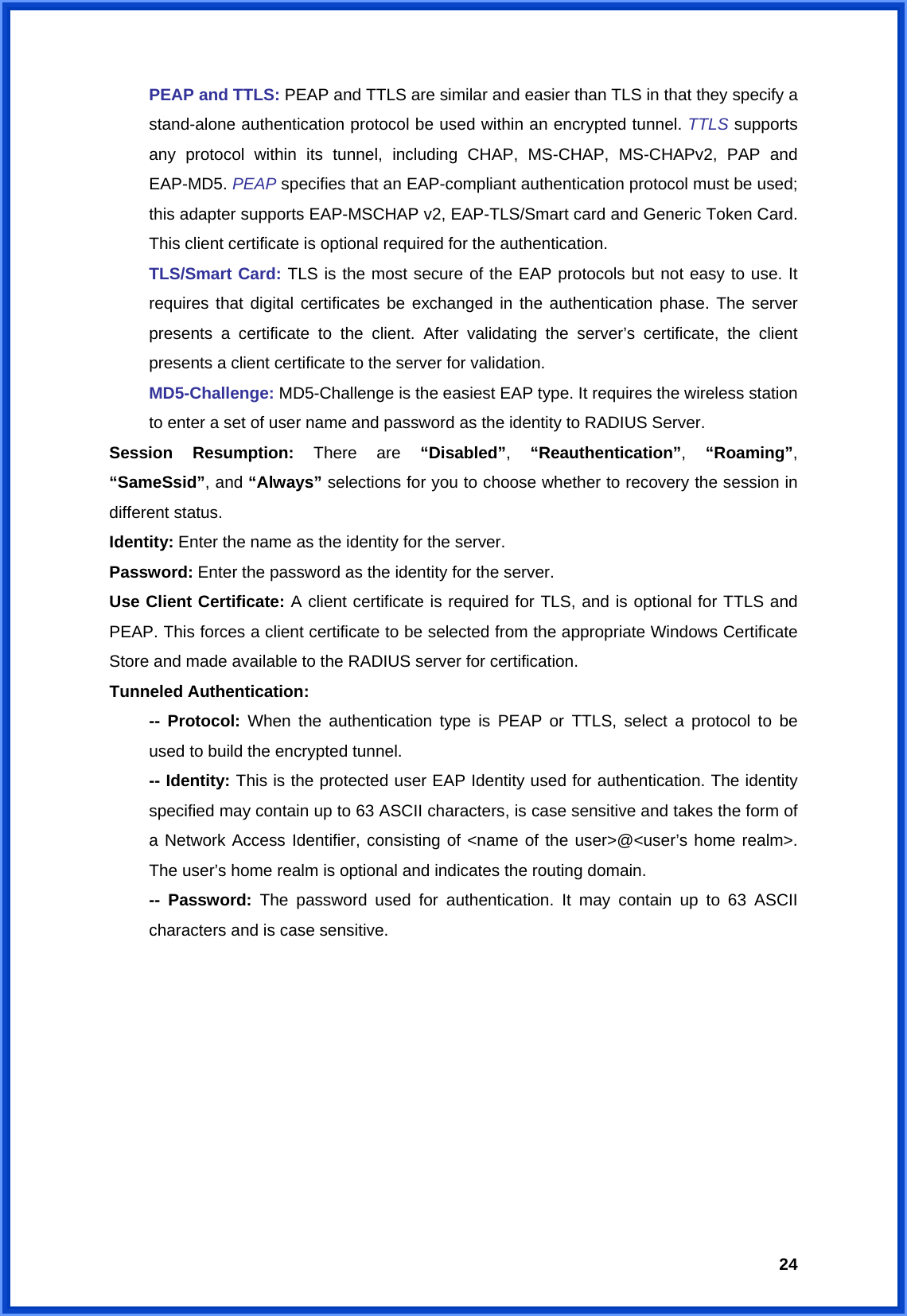  24 PEAP and TTLS: PEAP and TTLS are similar and easier than TLS in that they specify a  stand-alone authentication protocol be used within an encrypted tunnel. TTLS supports   any protocol within its tunnel, including CHAP, MS-CHAP, MS-CHAPv2, PAP and  EAP-MD5. PEAP specifies that an EAP-compliant authentication protocol must be used;   this adapter supports EAP-MSCHAP v2, EAP-TLS/Smart card and Generic Token Card.   This client certificate is optional required for the authentication.  TLS/Smart Card: TLS is the most secure of the EAP protocols but not easy to use. It   requires that digital certificates be exchanged in the authentication phase. The server   presents a certificate to the client. After validating the server’s certificate, the client   presents a client certificate to the server for validation.  MD5-Challenge: MD5-Challenge is the easiest EAP type. It requires the wireless station   to enter a set of user name and password as the identity to RADIUS Server. Session Resumption: There are “Disabled”,  “Reauthentication”,  “Roaming”, “SameSsid”, and “Always” selections for you to choose whether to recovery the session in different status. Identity: Enter the name as the identity for the server. Password: Enter the password as the identity for the server. Use Client Certificate: A client certificate is required for TLS, and is optional for TTLS and PEAP. This forces a client certificate to be selected from the appropriate Windows Certificate Store and made available to the RADIUS server for certification. Tunneled Authentication:  -- Protocol: When the authentication type is PEAP or TTLS, select a protocol to be   used to build the encrypted tunnel.  -- Identity: This is the protected user EAP Identity used for authentication. The identity   specified may contain up to 63 ASCII characters, is case sensitive and takes the form of   a Network Access Identifier, consisting of &lt;name of the user&gt;@&lt;user’s home realm&gt;.   The user’s home realm is optional and indicates the routing domain.  -- Password: The password used for authentication. It may contain up to 63 ASCII   characters and is case sensitive.          