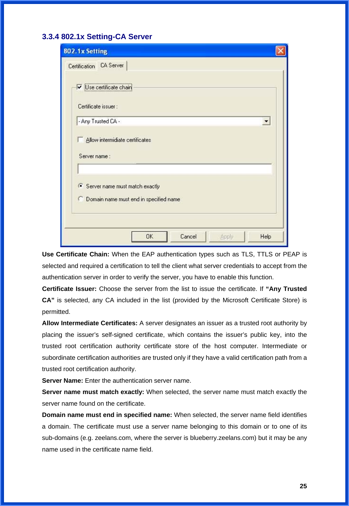  253.3.4 802.1x Setting-CA Server  Use Certificate Chain: When the EAP authentication types such as TLS, TTLS or PEAP is selected and required a certification to tell the client what server credentials to accept from the authentication server in order to verify the server, you have to enable this function. Certificate Issuer: Choose the server from the list to issue the certificate. If “Any Trusted CA” is selected, any CA included in the list (provided by the Microsoft Certificate Store) is permitted. Allow Intermediate Certificates: A server designates an issuer as a trusted root authority by placing the issuer’s self-signed certificate, which contains the issuer’s public key, into the trusted root certification authority certificate store of the host computer. Intermediate or subordinate certification authorities are trusted only if they have a valid certification path from a trusted root certification authority. Server Name: Enter the authentication server name. Server name must match exactly: When selected, the server name must match exactly the server name found on the certificate. Domain name must end in specified name: When selected, the server name field identifies a domain. The certificate must use a server name belonging to this domain or to one of its sub-domains (e.g. zeelans.com, where the server is blueberry.zeelans.com) but it may be any name used in the certificate name field.  