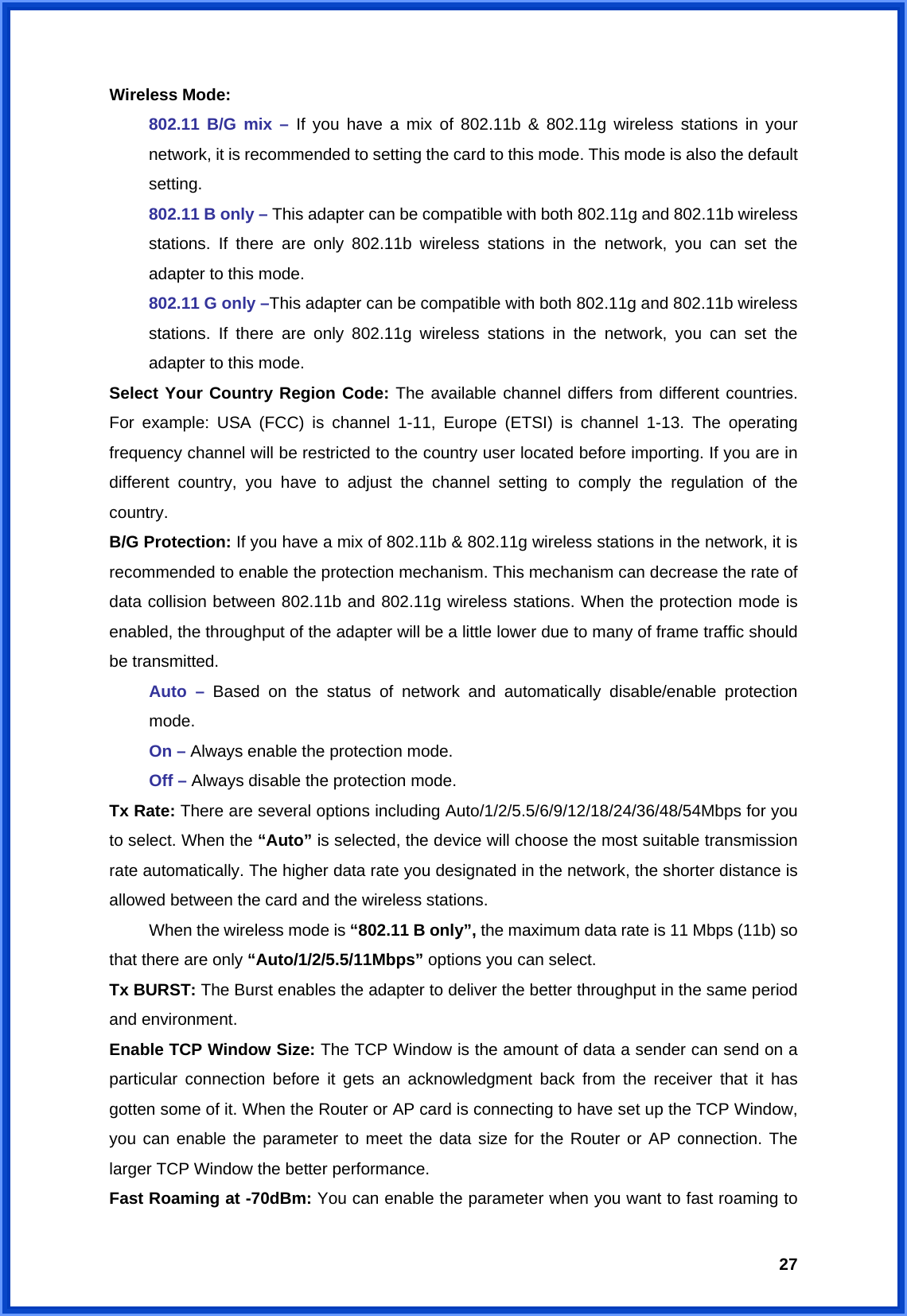  27Wireless Mode: 802.11 B/G mix – If you have a mix of 802.11b &amp; 802.11g wireless stations in your network, it is recommended to setting the card to this mode. This mode is also the default setting. 802.11 B only – This adapter can be compatible with both 802.11g and 802.11b wireless stations. If there are only 802.11b wireless stations in the network, you can set the adapter to this mode. 802.11 G only –This adapter can be compatible with both 802.11g and 802.11b wireless stations. If there are only 802.11g wireless stations in the network, you can set the adapter to this mode. Select Your Country Region Code: The available channel differs from different countries. For example: USA (FCC) is channel 1-11, Europe (ETSI) is channel 1-13. The operating frequency channel will be restricted to the country user located before importing. If you are in different country, you have to adjust the channel setting to comply the regulation of the country. B/G Protection: If you have a mix of 802.11b &amp; 802.11g wireless stations in the network, it is recommended to enable the protection mechanism. This mechanism can decrease the rate of data collision between 802.11b and 802.11g wireless stations. When the protection mode is enabled, the throughput of the adapter will be a little lower due to many of frame traffic should be transmitted.  Auto – Based on the status of network and automatically disable/enable protection  mode.  On – Always enable the protection mode.  Off – Always disable the protection mode. Tx Rate: There are several options including Auto/1/2/5.5/6/9/12/18/24/36/48/54Mbps for you to select. When the “Auto” is selected, the device will choose the most suitable transmission rate automatically. The higher data rate you designated in the network, the shorter distance is allowed between the card and the wireless stations.   When the wireless mode is “802.11 B only”, the maximum data rate is 11 Mbps (11b) so that there are only “Auto/1/2/5.5/11Mbps” options you can select. Tx BURST: The Burst enables the adapter to deliver the better throughput in the same period and environment. Enable TCP Window Size: The TCP Window is the amount of data a sender can send on a particular connection before it gets an acknowledgment back from the receiver that it has gotten some of it. When the Router or AP card is connecting to have set up the TCP Window, you can enable the parameter to meet the data size for the Router or AP connection. The larger TCP Window the better performance. Fast Roaming at -70dBm: You can enable the parameter when you want to fast roaming to 
