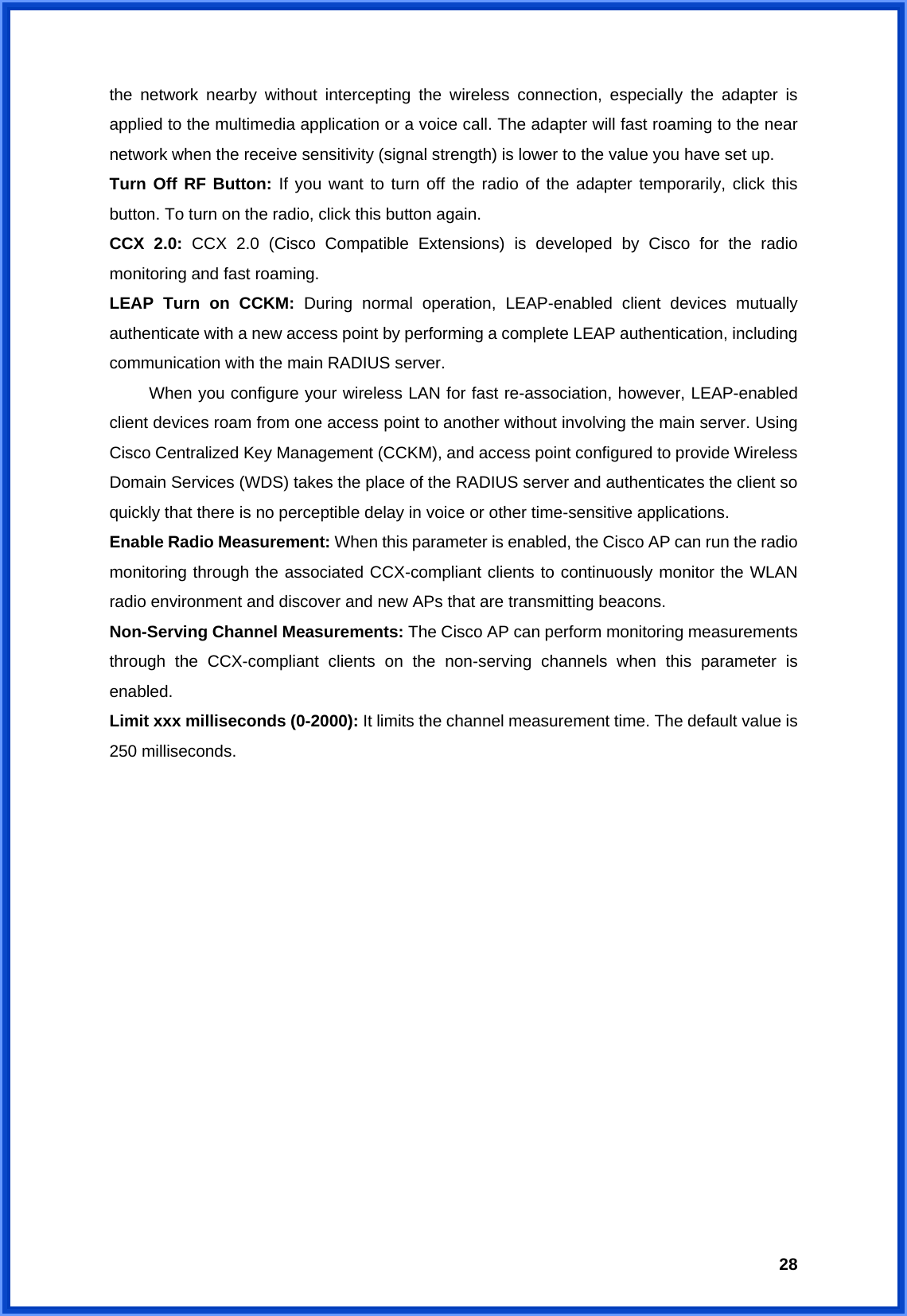  28the network nearby without intercepting the wireless connection, especially the adapter is applied to the multimedia application or a voice call. The adapter will fast roaming to the near network when the receive sensitivity (signal strength) is lower to the value you have set up. Turn Off RF Button: If you want to turn off the radio of the adapter temporarily, click this button. To turn on the radio, click this button again. CCX 2.0: CCX 2.0 (Cisco Compatible Extensions) is developed by Cisco for the radio monitoring and fast roaming. LEAP Turn on CCKM: During normal operation, LEAP-enabled client devices mutually authenticate with a new access point by performing a complete LEAP authentication, including communication with the main RADIUS server.   When you configure your wireless LAN for fast re-association, however, LEAP-enabled client devices roam from one access point to another without involving the main server. Using Cisco Centralized Key Management (CCKM), and access point configured to provide Wireless Domain Services (WDS) takes the place of the RADIUS server and authenticates the client so quickly that there is no perceptible delay in voice or other time-sensitive applications. Enable Radio Measurement: When this parameter is enabled, the Cisco AP can run the radio monitoring through the associated CCX-compliant clients to continuously monitor the WLAN radio environment and discover and new APs that are transmitting beacons. Non-Serving Channel Measurements: The Cisco AP can perform monitoring measurements through the CCX-compliant clients on the non-serving channels when this parameter is enabled. Limit xxx milliseconds (0-2000): It limits the channel measurement time. The default value is 250 milliseconds.                