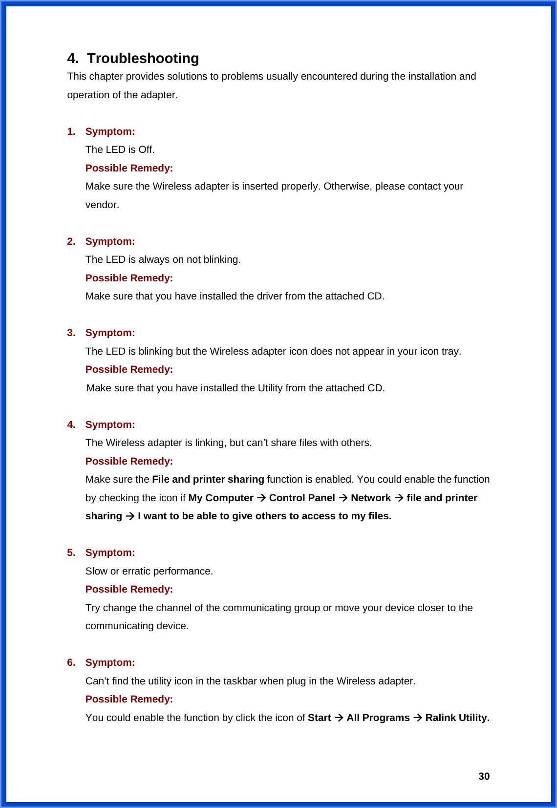  304. Troubleshooting This chapter provides solutions to problems usually encountered during the installation and operation of the adapter.  1. Symptom:  The LED is Off. Possible Remedy: Make sure the Wireless adapter is inserted properly. Otherwise, please contact your vendor.  2. Symptom: The LED is always on not blinking. Possible Remedy: Make sure that you have installed the driver from the attached CD.    3. Symptom: The LED is blinking but the Wireless adapter icon does not appear in your icon tray. Possible Remedy:  Make sure that you have installed the Utility from the attached CD.  4. Symptom: The Wireless adapter is linking, but can’t share files with others. Possible Remedy: Make sure the File and printer sharing function is enabled. You could enable the function by checking the icon if My Computer  Control Panel  Network  file and printer sharing  I want to be able to give others to access to my files.  5. Symptom: Slow or erratic performance. Possible Remedy: Try change the channel of the communicating group or move your device closer to the communicating device.  6. Symptom: Can’t find the utility icon in the taskbar when plug in the Wireless adapter. Possible Remedy: You could enable the function by click the icon of Start  All Programs  Ralink Utility.  