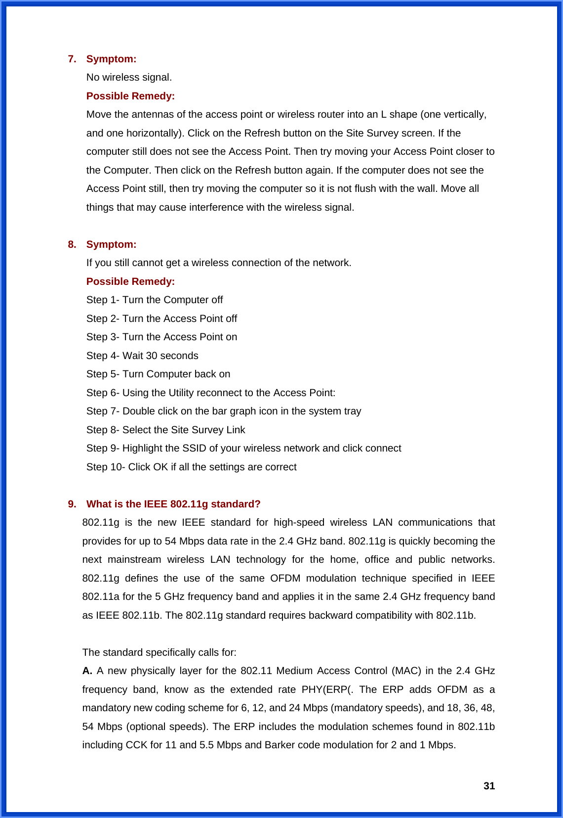 317. Symptom: No wireless signal. Possible Remedy: Move the antennas of the access point or wireless router into an L shape (one vertically, and one horizontally). Click on the Refresh button on the Site Survey screen. If the computer still does not see the Access Point. Then try moving your Access Point closer to the Computer. Then click on the Refresh button again. If the computer does not see the Access Point still, then try moving the computer so it is not flush with the wall. Move all things that may cause interference with the wireless signal.  8. Symptom: If you still cannot get a wireless connection of the network. Possible Remedy: Step 1- Turn the Computer off   Step 2- Turn the Access Point off   Step 3- Turn the Access Point on   Step 4- Wait 30 seconds   Step 5- Turn Computer back on Step 6- Using the Utility reconnect to the Access Point:   Step 7- Double click on the bar graph icon in the system tray   Step 8- Select the Site Survey Link   Step 9- Highlight the SSID of your wireless network and click connect   Step 10- Click OK if all the settings are correct  9.  What is the IEEE 802.11g standard? 802.11g is the new IEEE standard for high-speed wireless LAN communications that provides for up to 54 Mbps data rate in the 2.4 GHz band. 802.11g is quickly becoming the next mainstream wireless LAN technology for the home, office and public networks. 802.11g defines the use of the same OFDM modulation technique specified in IEEE 802.11a for the 5 GHz frequency band and applies it in the same 2.4 GHz frequency band as IEEE 802.11b. The 802.11g standard requires backward compatibility with 802.11b.  The standard specifically calls for: A. A new physically layer for the 802.11 Medium Access Control (MAC) in the 2.4 GHz frequency band, know as the extended rate PHY(ERP(. The ERP adds OFDM as a mandatory new coding scheme for 6, 12, and 24 Mbps (mandatory speeds), and 18, 36, 48, 54 Mbps (optional speeds). The ERP includes the modulation schemes found in 802.11b including CCK for 11 and 5.5 Mbps and Barker code modulation for 2 and 1 Mbps. 