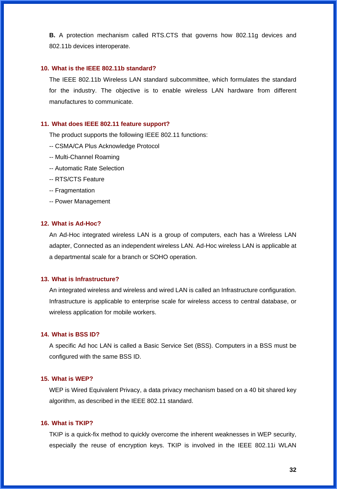  32B. A protection mechanism called RTS.CTS that governs how 802.11g devices and 802.11b devices interoperate.  10. What is the IEEE 802.11b standard? The IEEE 802.11b Wireless LAN standard subcommittee, which formulates the standard for the industry. The objective is to enable wireless LAN hardware from different manufactures to communicate.  11. What does IEEE 802.11 feature support? The product supports the following IEEE 802.11 functions: -- CSMA/CA Plus Acknowledge Protocol -- Multi-Channel Roaming -- Automatic Rate Selection -- RTS/CTS Feature -- Fragmentation -- Power Management  12. What is Ad-Hoc? An Ad-Hoc integrated wireless LAN is a group of computers, each has a Wireless LAN adapter, Connected as an independent wireless LAN. Ad-Hoc wireless LAN is applicable at a departmental scale for a branch or SOHO operation.  13. What is Infrastructure? An integrated wireless and wireless and wired LAN is called an Infrastructure configuration. Infrastructure is applicable to enterprise scale for wireless access to central database, or wireless application for mobile workers.  14. What is BSS ID? A specific Ad hoc LAN is called a Basic Service Set (BSS). Computers in a BSS must be configured with the same BSS ID.  15. What is WEP? WEP is Wired Equivalent Privacy, a data privacy mechanism based on a 40 bit shared key algorithm, as described in the IEEE 802.11 standard.  16. What is TKIP? TKIP is a quick-fix method to quickly overcome the inherent weaknesses in WEP security, especially the reuse of encryption keys. TKIP is involved in the IEEE 802.11i WLAN 