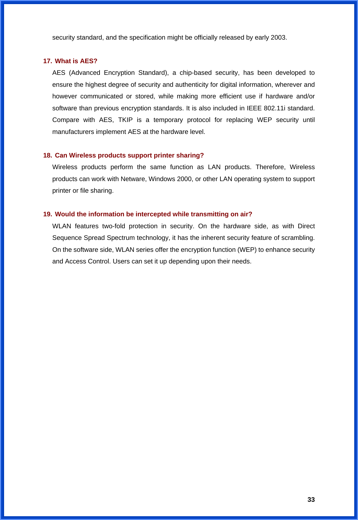  33security standard, and the specification might be officially released by early 2003.  17. What is AES? AES (Advanced Encryption Standard), a chip-based security, has been developed to ensure the highest degree of security and authenticity for digital information, wherever and however communicated or stored, while making more efficient use if hardware and/or software than previous encryption standards. It is also included in IEEE 802.11i standard. Compare with AES, TKIP is a temporary protocol for replacing WEP security until manufacturers implement AES at the hardware level.  18. Can Wireless products support printer sharing? Wireless products perform the same function as LAN products. Therefore, Wireless products can work with Netware, Windows 2000, or other LAN operating system to support printer or file sharing.  19. Would the information be intercepted while transmitting on air? WLAN features two-fold protection in security. On the hardware side, as with Direct Sequence Spread Spectrum technology, it has the inherent security feature of scrambling. On the software side, WLAN series offer the encryption function (WEP) to enhance security and Access Control. Users can set it up depending upon their needs.  