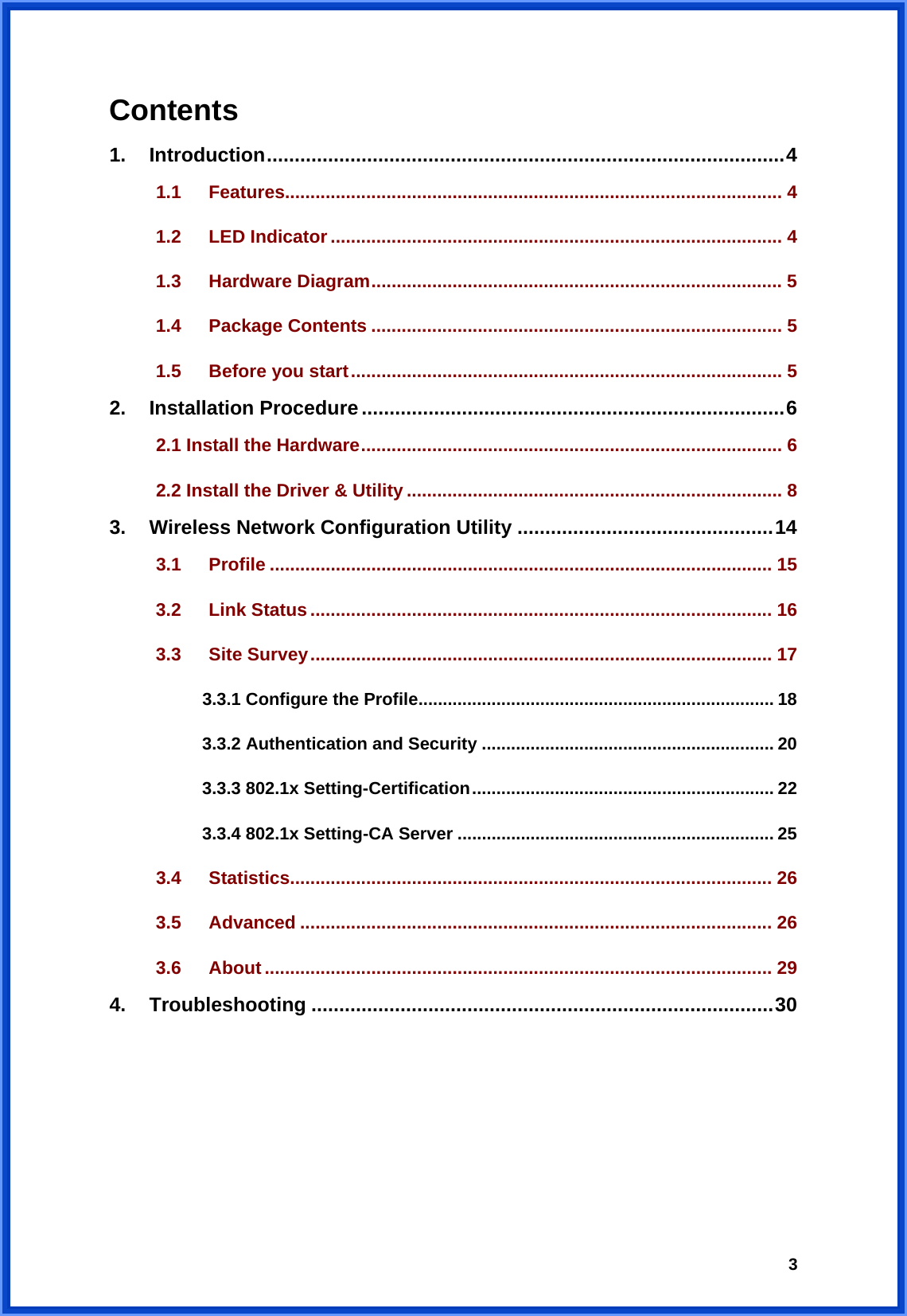  3Contents   1. Introduction.............................................................................................4 1.1 Features.................................................................................................. 4 1.2 LED Indicator ......................................................................................... 4 1.3 Hardware Diagram................................................................................. 5 1.4 Package Contents ................................................................................. 5 1.5 Before you start..................................................................................... 5 2. Installation Procedure............................................................................6 2.1 Install the Hardware................................................................................... 6 2.2 Install the Driver &amp; Utility .......................................................................... 8 3. Wireless Network Configuration Utility ..............................................14 3.1 Profile ................................................................................................... 15 3.2 Link Status ........................................................................................... 16 3.3 Site Survey........................................................................................... 17 3.3.1 Configure the Profile......................................................................... 18 3.3.2 Authentication and Security ............................................................ 20 3.3.3 802.1x Setting-Certification.............................................................. 22 3.3.4 802.1x Setting-CA Server ................................................................. 25 3.4 Statistics............................................................................................... 26 3.5 Advanced ............................................................................................. 26 3.6 About .................................................................................................... 29 4. Troubleshooting ...................................................................................30      