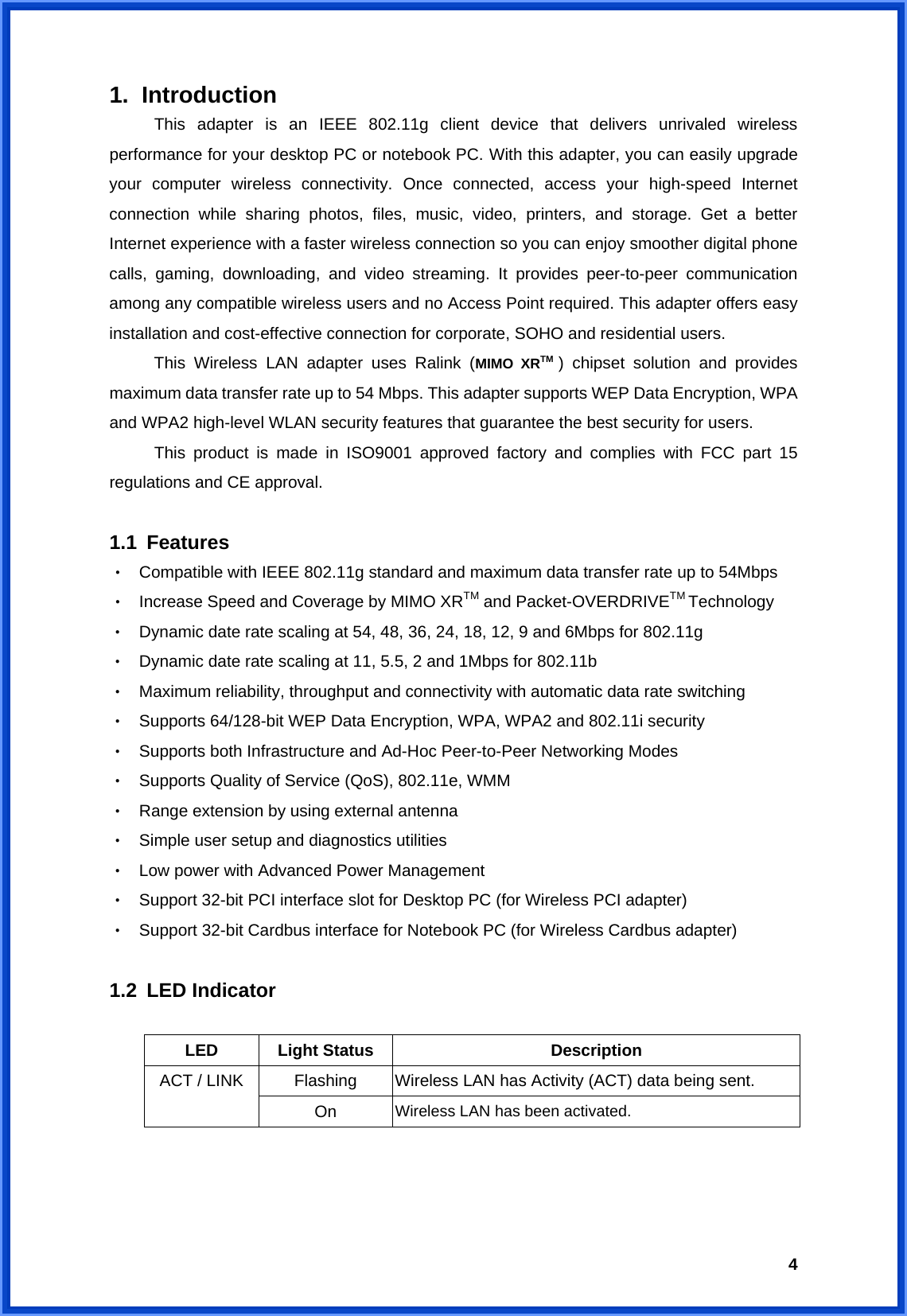  41. Introduction This adapter is an IEEE 802.11g client device that delivers unrivaled wireless performance for your desktop PC or notebook PC. With this adapter, you can easily upgrade your computer wireless connectivity. Once connected, access your high-speed Internet connection while sharing photos, files, music, video, printers, and storage. Get a better Internet experience with a faster wireless connection so you can enjoy smoother digital phone calls, gaming, downloading, and video streaming. It provides peer-to-peer communication among any compatible wireless users and no Access Point required. This adapter offers easy installation and cost-effective connection for corporate, SOHO and residential users.   This Wireless LAN adapter uses Ralink (MIMO XRTM  ) chipset solution and provides maximum data transfer rate up to 54 Mbps. This adapter supports WEP Data Encryption, WPA and WPA2 high-level WLAN security features that guarantee the best security for users.   This product is made in ISO9001 approved factory and complies with FCC part 15 regulations and CE approval.  1.1 Features ‧  Compatible with IEEE 802.11g standard and maximum data transfer rate up to 54Mbps ‧  Increase Speed and Coverage by MIMO XRTM and Packet-OVERDRIVETM Technology  ‧  Dynamic date rate scaling at 54, 48, 36, 24, 18, 12, 9 and 6Mbps for 802.11g ‧  Dynamic date rate scaling at 11, 5.5, 2 and 1Mbps for 802.11b ‧  Maximum reliability, throughput and connectivity with automatic data rate switching ‧  Supports 64/128-bit WEP Data Encryption, WPA, WPA2 and 802.11i security ‧  Supports both Infrastructure and Ad-Hoc Peer-to-Peer Networking Modes     ‧  Supports Quality of Service (QoS), 802.11e, WMM ‧  Range extension by using external antenna ‧  Simple user setup and diagnostics utilities ‧  Low power with Advanced Power Management ‧  Support 32-bit PCI interface slot for Desktop PC (for Wireless PCI adapter) ‧  Support 32-bit Cardbus interface for Notebook PC (for Wireless Cardbus adapter)  1.2 LED Indicator  LED Light Status  Description Flashing  Wireless LAN has Activity (ACT) data being sent. ACT / LINK On  Wireless LAN has been activated.    