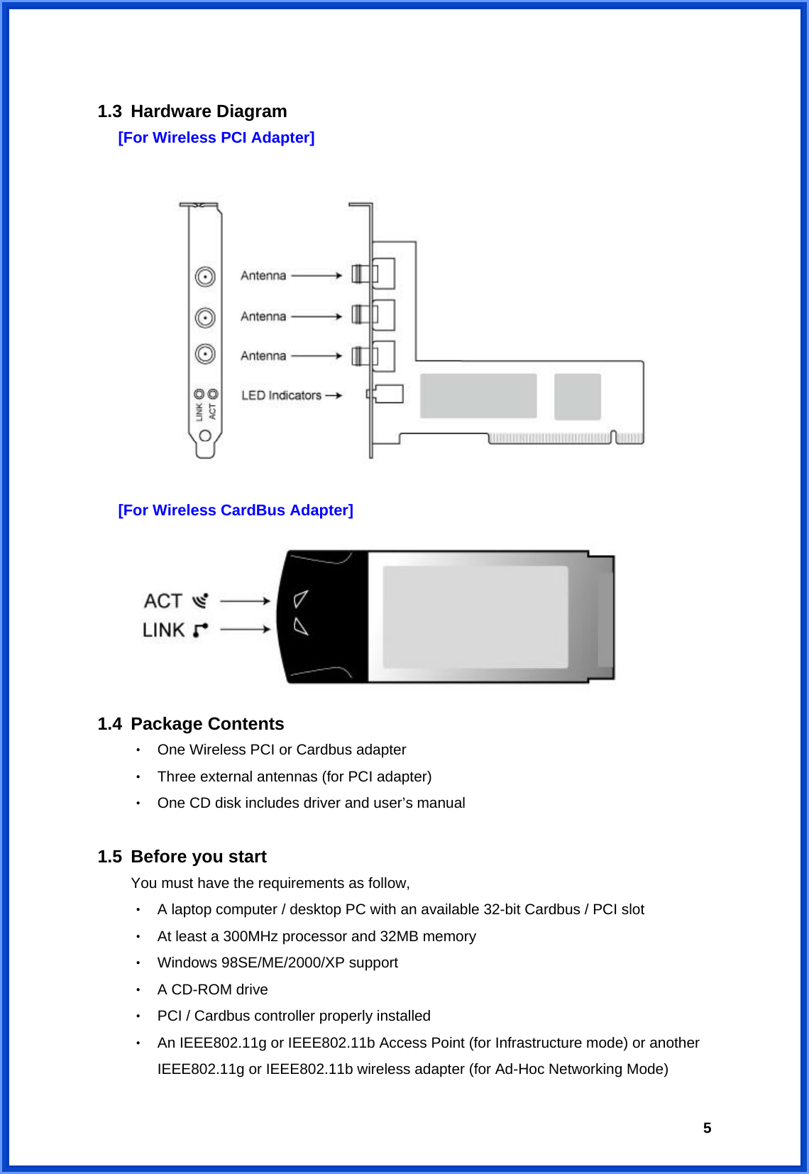  5 1.3 Hardware Diagram [For Wireless PCI Adapter]   [For Wireless CardBus Adapter]  1.4 Package Contents ‧  One Wireless PCI or Cardbus adapter ‧  Three external antennas (for PCI adapter) ‧  One CD disk includes driver and user’s manual  1.5 Before you start You must have the requirements as follow, ‧  A laptop computer / desktop PC with an available 32-bit Cardbus / PCI slot ‧  At least a 300MHz processor and 32MB memory ‧  Windows 98SE/ME/2000/XP support ‧  A CD-ROM drive ‧  PCI / Cardbus controller properly installed ‧  An IEEE802.11g or IEEE802.11b Access Point (for Infrastructure mode) or another IEEE802.11g or IEEE802.11b wireless adapter (for Ad-Hoc Networking Mode) 