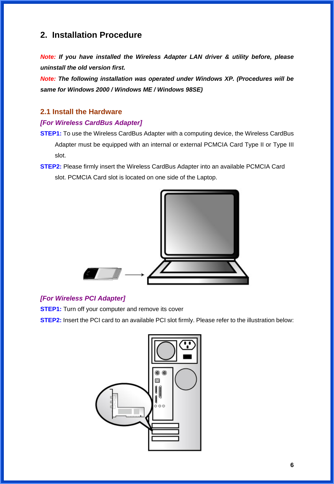  62. Installation Procedure  Note: If you have installed the Wireless Adapter LAN driver &amp; utility before, please uninstall the old version first. Note: The following installation was operated under Windows XP. (Procedures will be same for Windows 2000 / Windows ME / Windows 98SE)  2.1 Install the Hardware   [For Wireless CardBus Adapter] STEP1: To use the Wireless CardBus Adapter with a computing device, the Wireless CardBus Adapter must be equipped with an internal or external PCMCIA Card Type II or Type III slot.  STEP2: Please firmly insert the Wireless CardBus Adapter into an available PCMCIA Card slot. PCMCIA Card slot is located on one side of the Laptop.  [For Wireless PCI Adapter] STEP1: Turn off your computer and remove its cover STEP2: Insert the PCI card to an available PCI slot firmly. Please refer to the illustration below:              