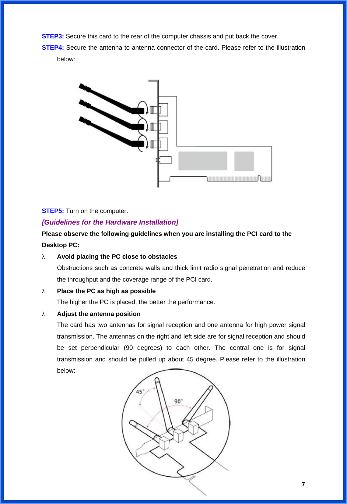  7STEP3: Secure this card to the rear of the computer chassis and put back the cover. STEP4: Secure the antenna to antenna connector of the card. Please refer to the illustration  below:           STEP5: Turn on the computer. [Guidelines for the Hardware Installation] Please observe the following guidelines when you are installing the PCI card to the Desktop PC: λ  Avoid placing the PC close to obstacles   Obstructions such as concrete walls and thick limit radio signal penetration and reduce   the throughput and the coverage range of the PCI card. λ  Place the PC as high as possible   The higher the PC is placed, the better the performance. λ  Adjust the antenna position   The card has two antennas for signal reception and one antenna for high power signal   transmission. The antennas on the right and left side are for signal reception and should   be set perpendicular (90 degrees) to each other. The central one is for signal   transmission and should be pulled up about 45 degree. Please refer to the illustration  below:          