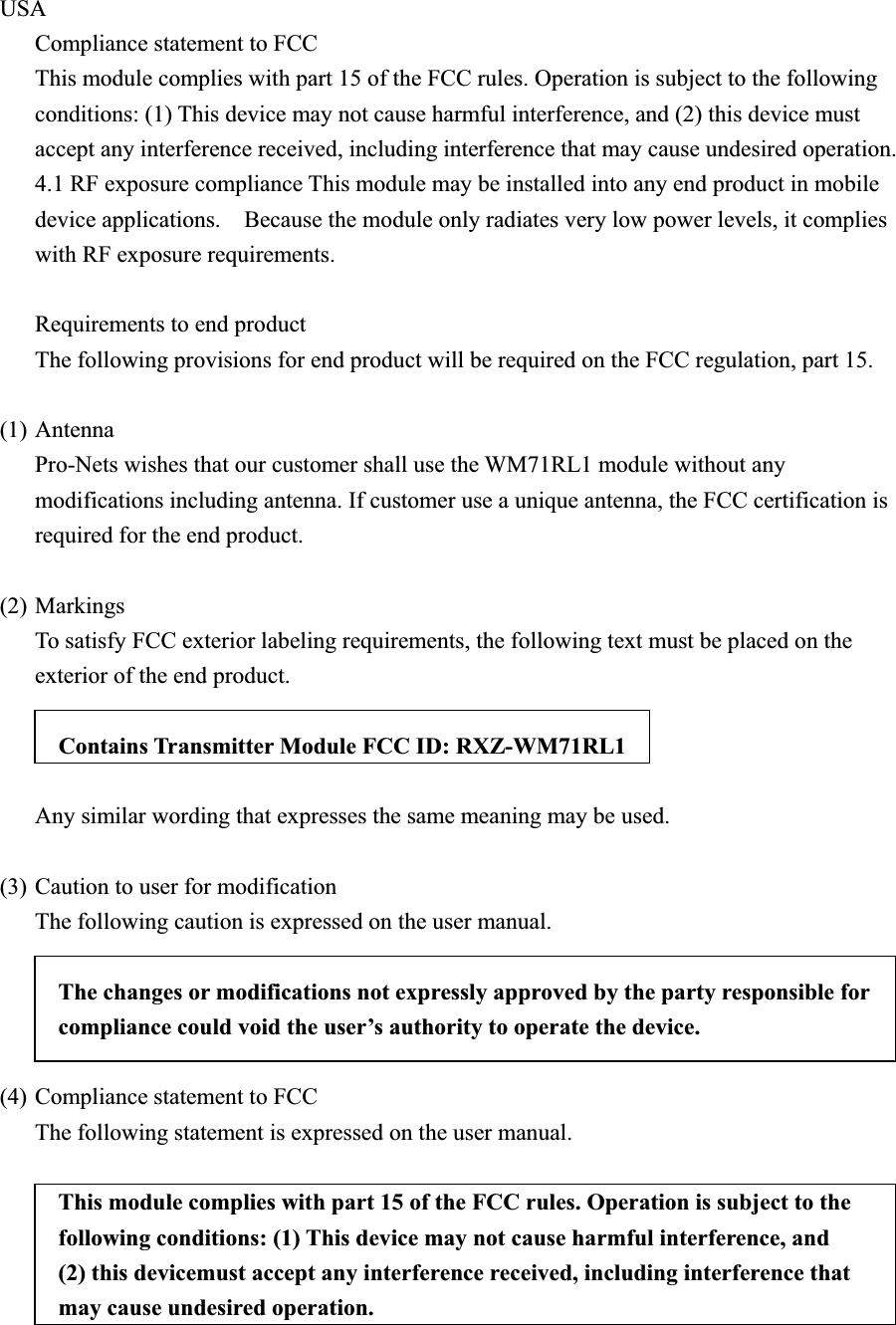 USA  Compliance statement to FCC   This module complies with part 15 of the FCC rules. Operation is subject to the following conditions: (1) This device may not cause harmful interference, and (2) this device must accept any interference received, including interference that may cause undesired operation.   4.1 RF exposure compliance This module may be installed into any end product in mobile device applications.    Because the module only radiates very low power levels, it complies with RF exposure requirements.      Requirements to end product     The following provisions for end product will be required on the FCC regulation, part 15.     (1)Antenna      Pro-Nets wishes that our customer shall use the WM71RL1 module without any modifications including antenna. If customer use a unique antenna, the FCC certification is required for the end product.       (2) Markings      To satisfy FCC exterior labeling requirements, the following text must be placed on the exterior of the end product.     Contains Transmitter Module FCC ID: RXZ-WM71RL1 Any similar wording that expresses the same meaning may be used.         (3) Caution to user for modification           The following caution is expressed on the user manual.             The changes or modifications not expressly approved by the party responsible for compliance could void the user’s authority to operate the device. (4) Compliance statement to FCC      The following statement is expressed on the user manual.   This module complies with part 15 of the FCC rules. Operation is subject to the following conditions: (1) This device may not cause harmful interference, and (2) this devicemust accept any interference received, including interference that may cause undesired operation.   