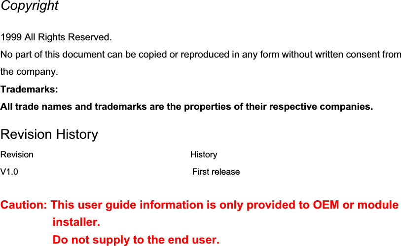 Copyright1999 All Rights Reserved. No part of this document can be copied or reproduced in any form without written consent from the company. Trademarks: All trade names and trademarks are the properties of their respective companies. Revision History Revision                                    History V1.0                                        First release Caution: This user guide information is only provided to OEM or module installer.Do not supply to the end user.