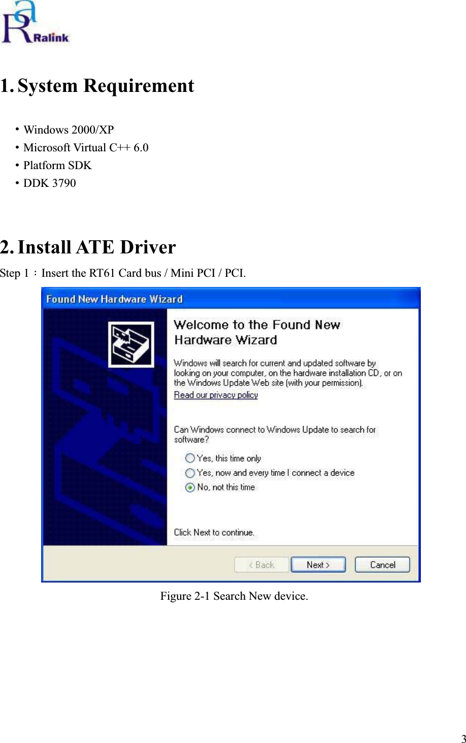 1. System Requirement ˙Windows 2000/XP ˙Microsoft Virtual C++ 6.0 ˙Platform SDK ˙DDK 3790 2. Install ATE Driver Step 1：Insert the RT61 Card bus / Mini PCI / PCI. Figure 2-1 Search New device.                                                                              3 