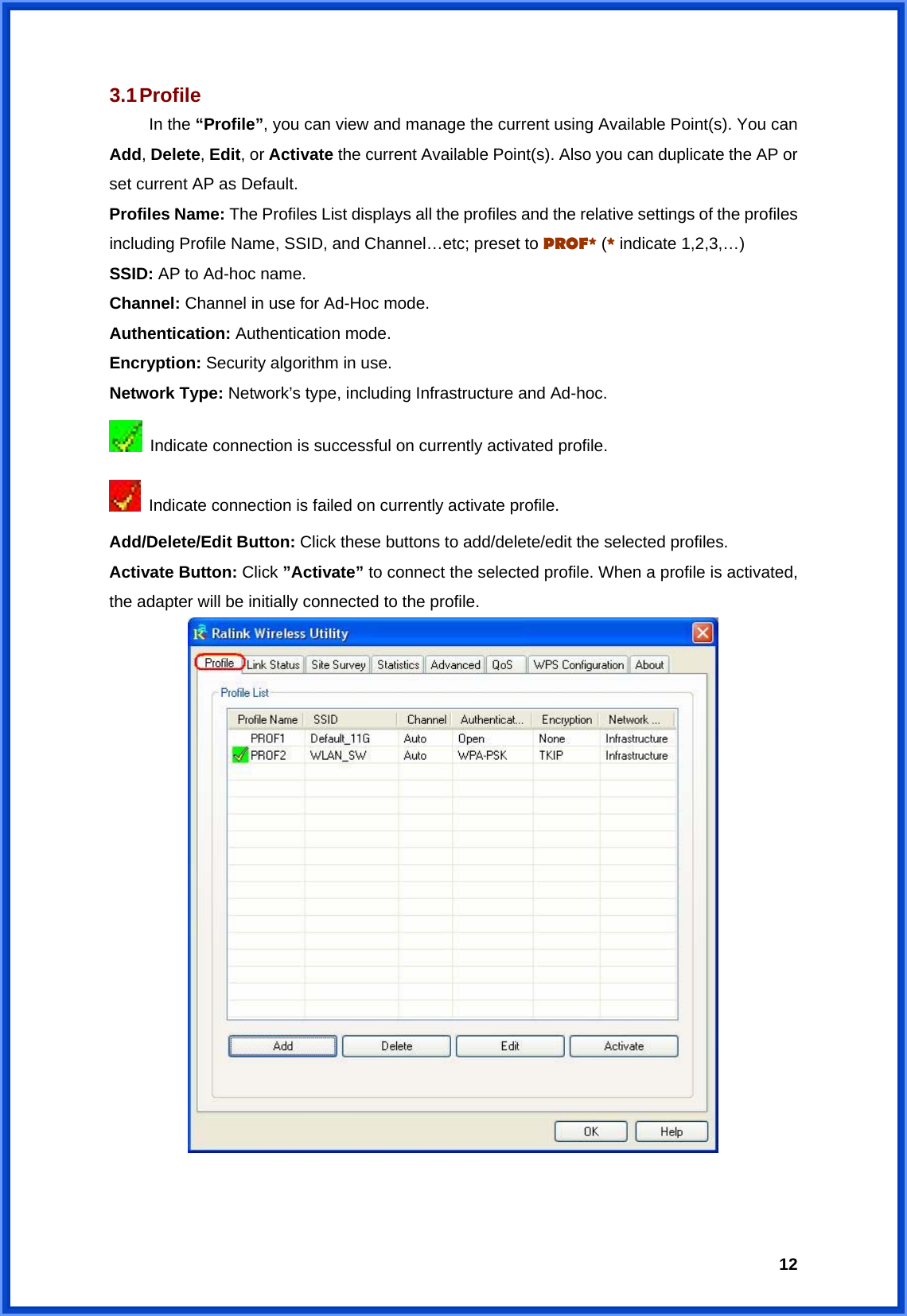  123.1 Profile  In the “Profile”, you can view and manage the current using Available Point(s). You can Add, Delete, Edit, or Activate the current Available Point(s). Also you can duplicate the AP or set current AP as Default.   Profiles Name: The Profiles List displays all the profiles and the relative settings of the profiles including Profile Name, SSID, and Channel…etc; preset to PROF* (* indicate 1,2,3,…) SSID: AP to Ad-hoc name. Channel: Channel in use for Ad-Hoc mode. Authentication: Authentication mode. Encryption: Security algorithm in use. Network Type: Network’s type, including Infrastructure and Ad-hoc.   Indicate connection is successful on currently activated profile.   Indicate connection is failed on currently activate profile. Add/Delete/Edit Button: Click these buttons to add/delete/edit the selected profiles. Activate Button: Click ”Activate” to connect the selected profile. When a profile is activated, the adapter will be initially connected to the profile.    