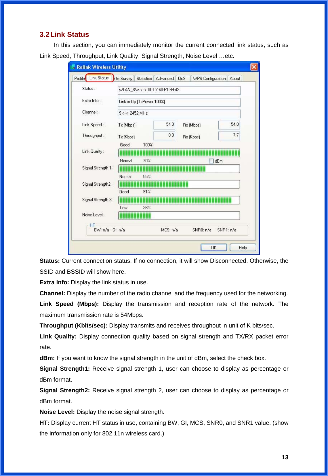  133.2 Link  Status  In this section, you can immediately monitor the current connected link status, such as Link Speed, Throughput, Link Quality, Signal Strength, Noise Level …etc.  Status: Current connection status. If no connection, it will show Disconnected. Otherwise, the SSID and BSSID will show here. Extra Info: Display the link status in use. Channel: Display the number of the radio channel and the frequency used for the networking. Link Speed (Mbps): Display the transmission and reception rate of the network. The maximum transmission rate is 54Mbps. Throughput (Kbits/sec): Display transmits and receives throughout in unit of K bits/sec. Link Quality: Display connection quality based on signal strength and TX/RX packet error rate. dBm: If you want to know the signal strength in the unit of dBm, select the check box. Signal Strength1: Receive signal strength 1, user can choose to display as percentage or dBm format. Signal Strength2: Receive signal strength 2, user can choose to display as percentage or dBm format. Noise Level: Display the noise signal strength. HT: Display current HT status in use, containing BW, GI, MCS, SNR0, and SNR1 value. (show the information only for 802.11n wireless card.) 