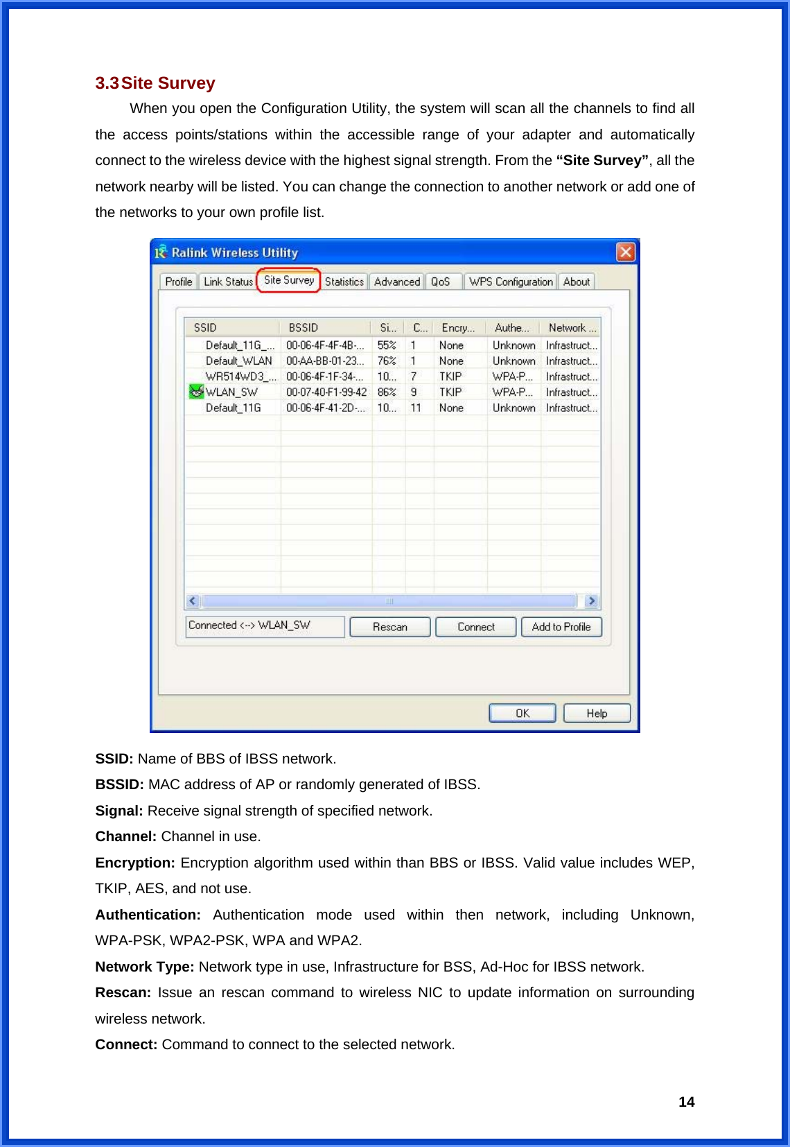  143.3 Site  Survey  When you open the Configuration Utility, the system will scan all the channels to find all the access points/stations within the accessible range of your adapter and automatically connect to the wireless device with the highest signal strength. From the “Site Survey”, all the network nearby will be listed. You can change the connection to another network or add one of the networks to your own profile list.  SSID: Name of BBS of IBSS network. BSSID: MAC address of AP or randomly generated of IBSS. Signal: Receive signal strength of specified network. Channel: Channel in use. Encryption: Encryption algorithm used within than BBS or IBSS. Valid value includes WEP, TKIP, AES, and not use. Authentication: Authentication mode used within then network, including Unknown, WPA-PSK, WPA2-PSK, WPA and WPA2. Network Type: Network type in use, Infrastructure for BSS, Ad-Hoc for IBSS network. Rescan: Issue an rescan command to wireless NIC to update information on surrounding wireless network. Connect: Command to connect to the selected network. 