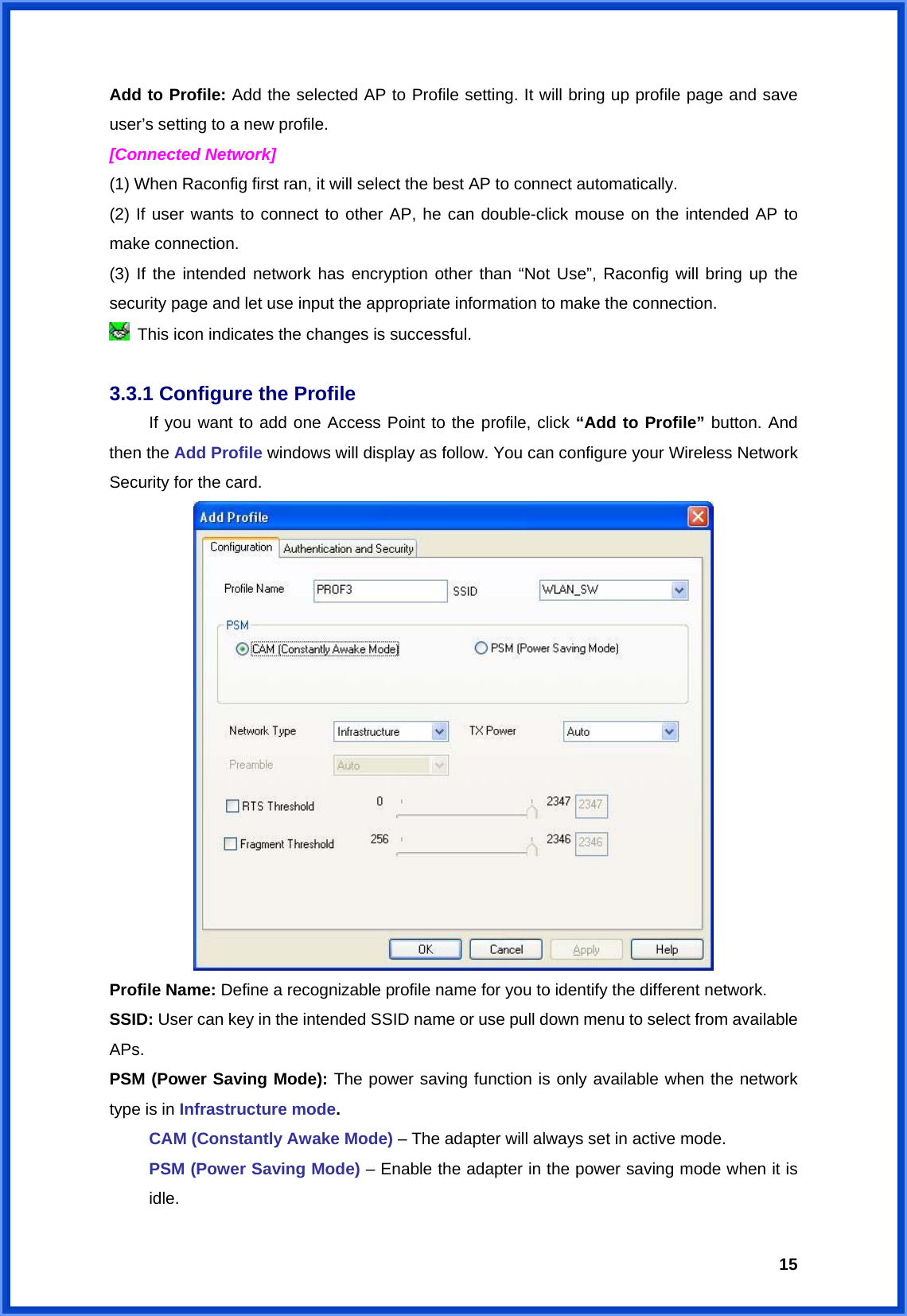  15Add to Profile: Add the selected AP to Profile setting. It will bring up profile page and save user’s setting to a new profile. [Connected Network] (1) When Raconfig first ran, it will select the best AP to connect automatically. (2) If user wants to connect to other AP, he can double-click mouse on the intended AP to make connection. (3) If the intended network has encryption other than “Not Use”, Raconfig will bring up the security page and let use input the appropriate information to make the connection.   This icon indicates the changes is successful.   3.3.1 Configure the Profile   If you want to add one Access Point to the profile, click “Add to Profile” button. And then the Add Profile windows will display as follow. You can configure your Wireless Network Security for the card.    Profile Name: Define a recognizable profile name for you to identify the different network. SSID: User can key in the intended SSID name or use pull down menu to select from available APs. PSM (Power Saving Mode): The power saving function is only available when the network type is in Infrastructure mode.  CAM (Constantly Awake Mode) – The adapter will always set in active mode. PSM (Power Saving Mode) – Enable the adapter in the power saving mode when it is idle. 