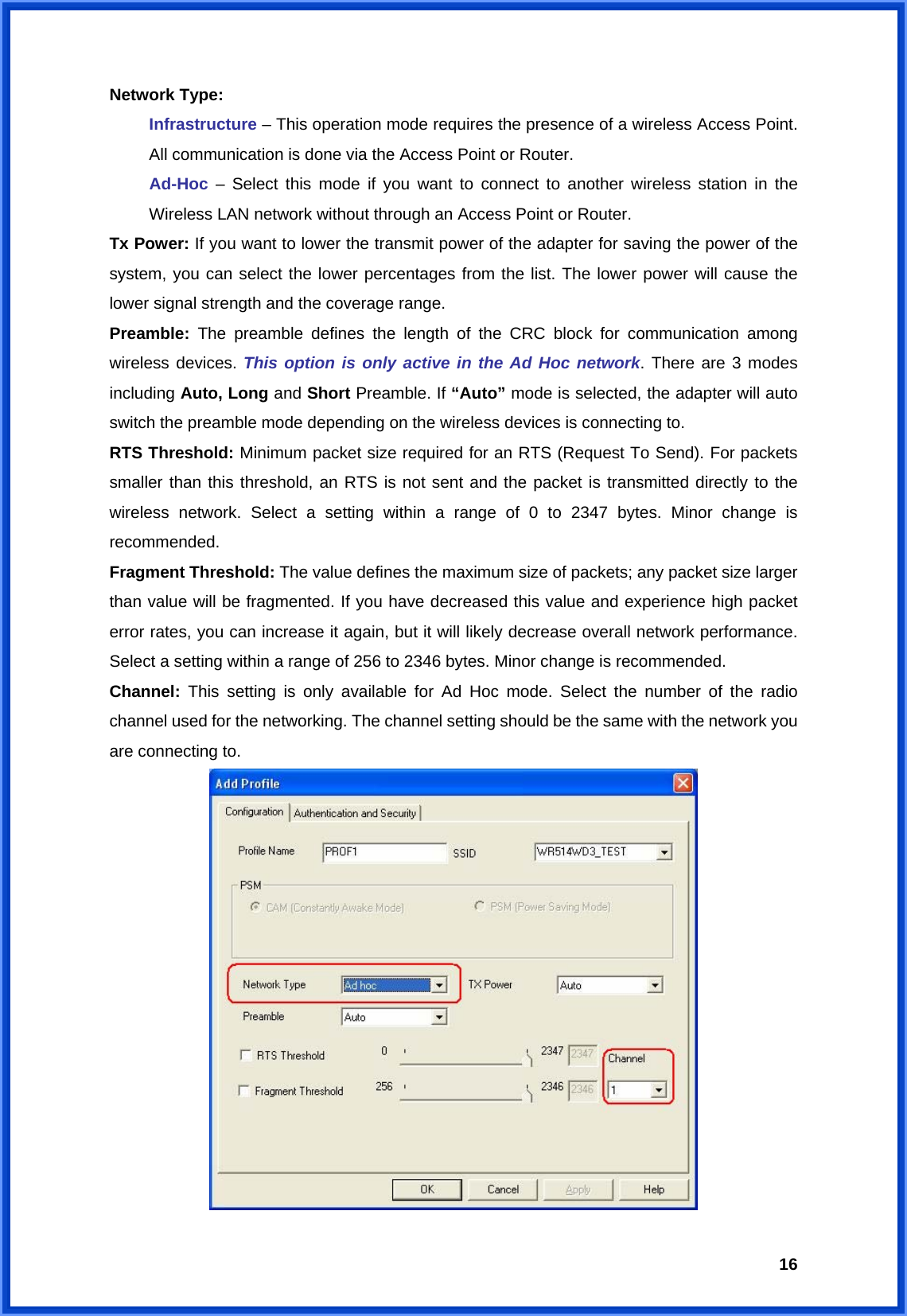  16Network Type:   Infrastructure – This operation mode requires the presence of a wireless Access Point. All communication is done via the Access Point or Router. Ad-Hoc – Select this mode if you want to connect to another wireless station in the Wireless LAN network without through an Access Point or Router. Tx Power: If you want to lower the transmit power of the adapter for saving the power of the system, you can select the lower percentages from the list. The lower power will cause the lower signal strength and the coverage range. Preamble:  The preamble defines the length of the CRC block for communication among wireless devices. This option is only active in the Ad Hoc network. There are 3 modes including Auto, Long and Short Preamble. If “Auto” mode is selected, the adapter will auto switch the preamble mode depending on the wireless devices is connecting to. RTS Threshold: Minimum packet size required for an RTS (Request To Send). For packets smaller than this threshold, an RTS is not sent and the packet is transmitted directly to the wireless network. Select a setting within a range of 0 to 2347 bytes. Minor change is recommended. Fragment Threshold: The value defines the maximum size of packets; any packet size larger than value will be fragmented. If you have decreased this value and experience high packet error rates, you can increase it again, but it will likely decrease overall network performance. Select a setting within a range of 256 to 2346 bytes. Minor change is recommended. Channel:  This setting is only available for Ad Hoc mode. Select the number of the radio channel used for the networking. The channel setting should be the same with the network you are connecting to.  