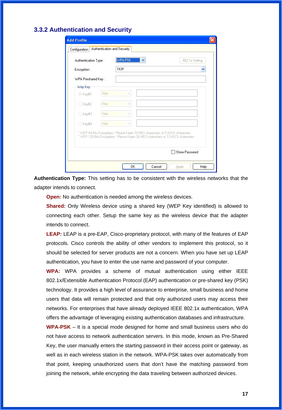  173.3.2 Authentication and Security  Authentication Type: This setting has to be consistent with the wireless networks that the adapter intends to connect. Open: No authentication is needed among the wireless devices. Shared: Only Wireless device using a shared key (WEP Key identified) is allowed to connecting each other. Setup the same key as the wireless device that the adapter intends to connect. LEAP: LEAP is a pre-EAP, Cisco-proprietary protocol, with many of the features of EAP protocols. Cisco controls the ability of other vendors to implement this protocol, so it should be selected for server products are not a concern. When you have set up LEAP authentication, you have to enter the use name and password of your computer. WPA: WPA provides a scheme of mutual authentication using either IEEE 802.1x/Extensible Authentication Protocol (EAP) authentication or pre-shared key (PSK) technology. It provides a high level of assurance to enterprise, small business and home users that data will remain protected and that only authorized users may access their networks. For enterprises that have already deployed IEEE 802.1x authentication, WPA offers the advantage of leveraging existing authentication databases and infrastructure. WPA-PSK – It is a special mode designed for home and small business users who do not have access to network authentication servers. In this mode, known as Pre-Shared Key, the user manually enters the starting password in their access point or gateway, as well as in each wireless station in the network. WPA-PSK takes over automatically from that point, keeping unauthorized users that don’t have the matching password from joining the network, while encrypting the data traveling between authorized devices. 