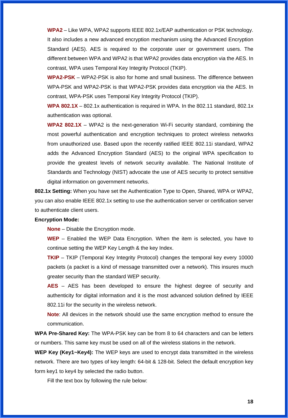  18WPA2 – Like WPA, WPA2 supports IEEE 802.1x/EAP authentication or PSK technology. It also includes a new advanced encryption mechanism using the Advanced Encryption Standard (AES). AES is required to the corporate user or government users. The different between WPA and WPA2 is that WPA2 provides data encryption via the AES. In contrast, WPA uses Temporal Key Integrity Protocol (TKIP). WPA2-PSK – WPA2-PSK is also for home and small business. The difference between WPA-PSK and WPA2-PSK is that WPA2-PSK provides data encryption via the AES. In contrast, WPA-PSK uses Temporal Key Integrity Protocol (TKIP). WPA 802.1X – 802.1x authentication is required in WPA. In the 802.11 standard, 802.1x authentication was optional.   WPA2 802.1X – WPA2 is the next-generation Wi-Fi security standard, combining the most powerful authentication and encryption techniques to protect wireless networks from unauthorized use. Based upon the recently ratified IEEE 802.11i standard, WPA2 adds the Advanced Encryption Standard (AES) to the original WPA specification to provide the greatest levels of network security available. The National Institute of Standards and Technology (NIST) advocate the use of AES security to protect sensitive digital information on government networks. 802.1x Setting: When you have set the Authentication Type to Open, Shared, WPA or WPA2, you can also enable IEEE 802.1x setting to use the authentication server or certification server to authenticate client users. Encryption Mode: None – Disable the Encryption mode. WEP  – Enabled the WEP Data Encryption. When the item is selected, you have to continue setting the WEP Key Length &amp; the key Index. TKIP – TKIP (Temporal Key Integrity Protocol) changes the temporal key every 10000 packets (a packet is a kind of message transmitted over a network). This insures much greater security than the standard WEP security. AES  – AES has been developed to ensure the highest degree of security and authenticity for digital information and it is the most advanced solution defined by IEEE 802.11i for the security in the wireless network. Note: All devices in the network should use the same encryption method to ensure the communication. WPA Pre-Shared Key: The WPA-PSK key can be from 8 to 64 characters and can be letters or numbers. This same key must be used on all of the wireless stations in the network. WEP Key (Key1~Key4): The WEP keys are used to encrypt data transmitted in the wireless network. There are two types of key length: 64-bit &amp; 128-bit. Select the default encryption key form key1 to key4 by selected the radio button.   Fill the text box by following the rule below: 