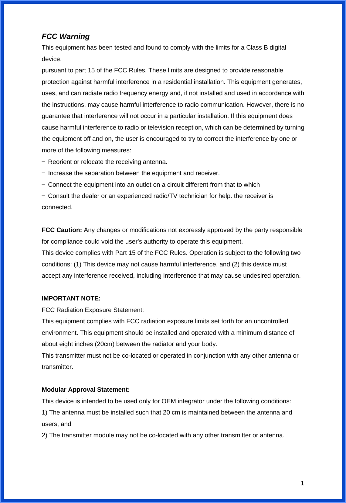  1FCC Warning This equipment has been tested and found to comply with the limits for a Class B digital device, pursuant to part 15 of the FCC Rules. These limits are designed to provide reasonable protection against harmful interference in a residential installation. This equipment generates, uses, and can radiate radio frequency energy and, if not installed and used in accordance with the instructions, may cause harmful interference to radio communication. However, there is no guarantee that interference will not occur in a particular installation. If this equipment does cause harmful interference to radio or television reception, which can be determined by turning the equipment off and on, the user is encouraged to try to correct the interference by one or more of the following measures: - Reorient or relocate the receiving antenna. - Increase the separation between the equipment and receiver. - Connect the equipment into an outlet on a circuit different from that to which - Consult the dealer or an experienced radio/TV technician for help. the receiver is connected.  FCC Caution: Any changes or modifications not expressly approved by the party responsible for compliance could void the user’s authority to operate this equipment. This device complies with Part 15 of the FCC Rules. Operation is subject to the following two conditions: (1) This device may not cause harmful interference, and (2) this device must accept any interference received, including interference that may cause undesired operation.  IMPORTANT NOTE: FCC Radiation Exposure Statement: This equipment complies with FCC radiation exposure limits set forth for an uncontrolled environment. This equipment should be installed and operated with a minimum distance of about eight inches (20cm) between the radiator and your body. This transmitter must not be co-located or operated in conjunction with any other antenna or transmitter.  Modular Approval Statement: This device is intended to be used only for OEM integrator under the following conditions: 1) The antenna must be installed such that 20 cm is maintained between the antenna and users, and 2) The transmitter module may not be co-located with any other transmitter or antenna.   
