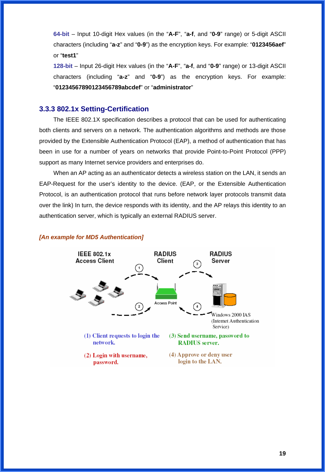  1964-bit – Input 10-digit Hex values (in the “A-F”, “a-f, and “0-9” range) or 5-digit ASCII characters (including “a-z” and “0-9”) as the encryption keys. For example: “0123456aef” or “test1” 128-bit – Input 26-digit Hex values (in the “A-F”, “a-f, and “0-9” range) or 13-digit ASCII characters (including “a-z” and “0-9”) as the encryption keys. For example: “01234567890123456789abcdef” or “administrator”  3.3.3 802.1x Setting-Certification  The IEEE 802.1X specification describes a protocol that can be used for authenticating both clients and servers on a network. The authentication algorithms and methods are those provided by the Extensible Authentication Protocol (EAP), a method of authentication that has been in use for a number of years on networks that provide Point-to-Point Protocol (PPP) support as many Internet service providers and enterprises do.   When an AP acting as an authenticator detects a wireless station on the LAN, it sends an EAP-Request for the user’s identity to the device. (EAP, or the Extensible Authentication Protocol, is an authentication protocol that runs before network layer protocols transmit data over the link) In turn, the device responds with its identity, and the AP relays this identity to an authentication server, which is typically an external RADIUS server.  [An example for MD5 Authentication]  
