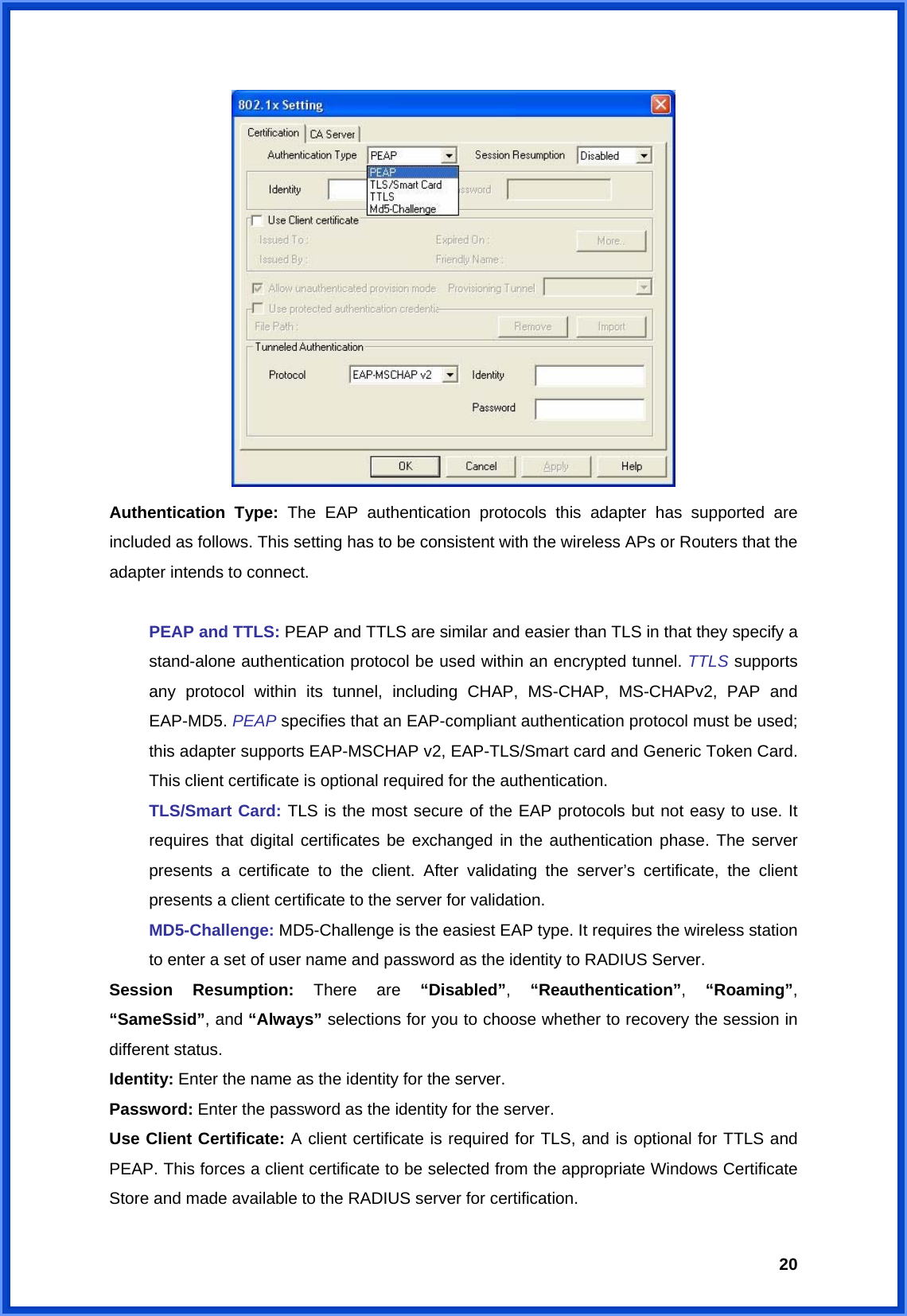  20 Authentication Type: The EAP authentication protocols this adapter has supported are included as follows. This setting has to be consistent with the wireless APs or Routers that the adapter intends to connect.   PEAP and TTLS: PEAP and TTLS are similar and easier than TLS in that they specify a  stand-alone authentication protocol be used within an encrypted tunnel. TTLS supports   any protocol within its tunnel, including CHAP, MS-CHAP, MS-CHAPv2, PAP and  EAP-MD5. PEAP specifies that an EAP-compliant authentication protocol must be used;   this adapter supports EAP-MSCHAP v2, EAP-TLS/Smart card and Generic Token Card.   This client certificate is optional required for the authentication.  TLS/Smart Card: TLS is the most secure of the EAP protocols but not easy to use. It   requires that digital certificates be exchanged in the authentication phase. The server   presents a certificate to the client. After validating the server’s certificate, the client   presents a client certificate to the server for validation.  MD5-Challenge: MD5-Challenge is the easiest EAP type. It requires the wireless station   to enter a set of user name and password as the identity to RADIUS Server. Session Resumption: There are “Disabled”,  “Reauthentication”,  “Roaming”, “SameSsid”, and “Always” selections for you to choose whether to recovery the session in different status. Identity: Enter the name as the identity for the server. Password: Enter the password as the identity for the server. Use Client Certificate: A client certificate is required for TLS, and is optional for TTLS and PEAP. This forces a client certificate to be selected from the appropriate Windows Certificate Store and made available to the RADIUS server for certification. 