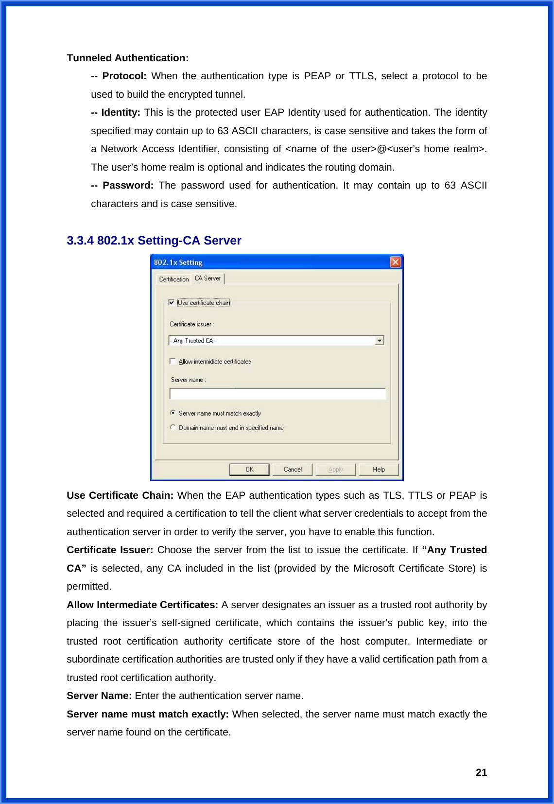  21Tunneled Authentication:  -- Protocol: When the authentication type is PEAP or TTLS, select a protocol to be   used to build the encrypted tunnel.  -- Identity: This is the protected user EAP Identity used for authentication. The identity   specified may contain up to 63 ASCII characters, is case sensitive and takes the form of   a Network Access Identifier, consisting of &lt;name of the user&gt;@&lt;user’s home realm&gt;.   The user’s home realm is optional and indicates the routing domain.  -- Password: The password used for authentication. It may contain up to 63 ASCII   characters and is case sensitive.  3.3.4 802.1x Setting-CA Server  Use Certificate Chain: When the EAP authentication types such as TLS, TTLS or PEAP is selected and required a certification to tell the client what server credentials to accept from the authentication server in order to verify the server, you have to enable this function. Certificate Issuer: Choose the server from the list to issue the certificate. If “Any Trusted CA” is selected, any CA included in the list (provided by the Microsoft Certificate Store) is permitted. Allow Intermediate Certificates: A server designates an issuer as a trusted root authority by placing the issuer’s self-signed certificate, which contains the issuer’s public key, into the trusted root certification authority certificate store of the host computer. Intermediate or subordinate certification authorities are trusted only if they have a valid certification path from a trusted root certification authority. Server Name: Enter the authentication server name. Server name must match exactly: When selected, the server name must match exactly the server name found on the certificate. 