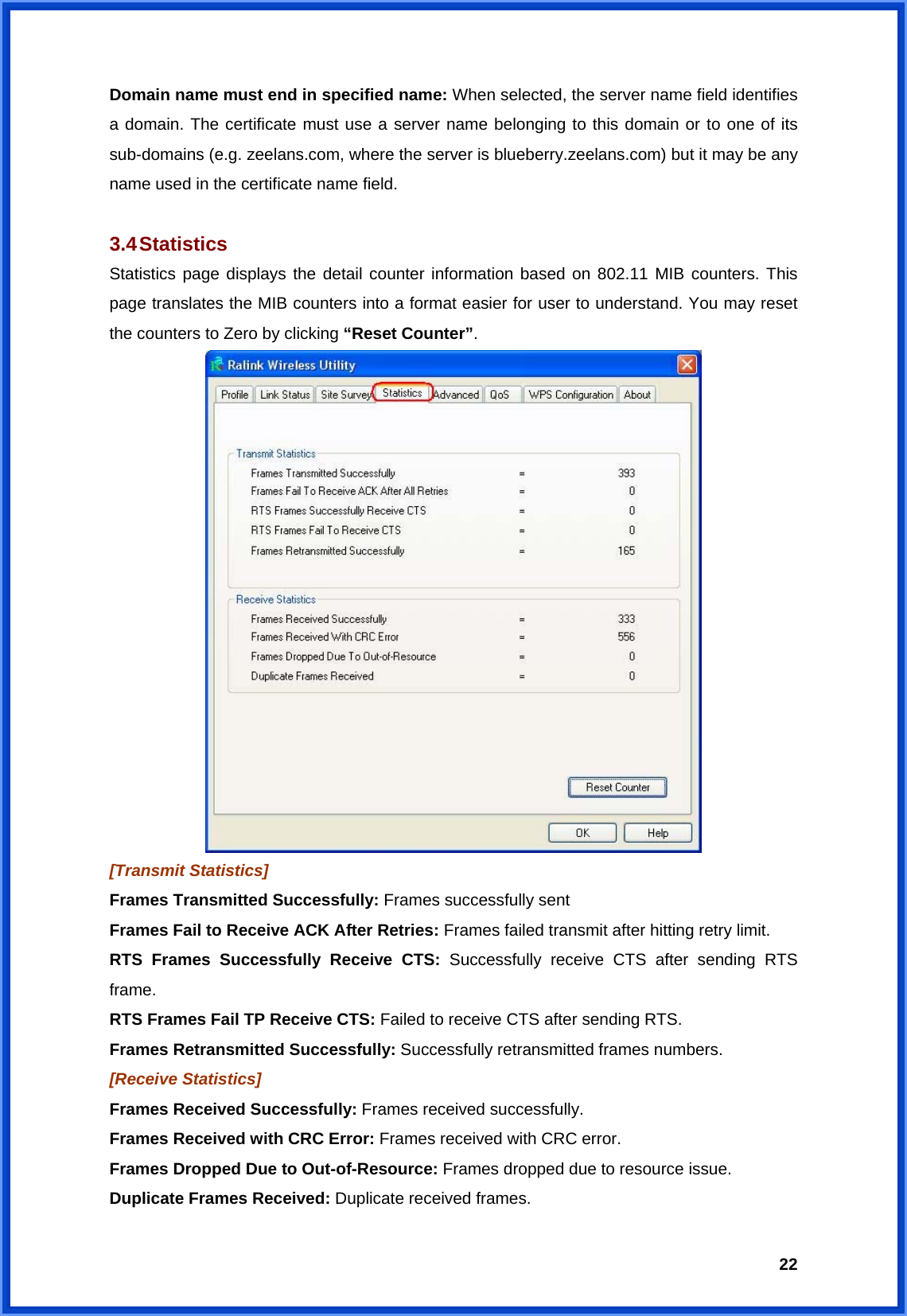  22Domain name must end in specified name: When selected, the server name field identifies a domain. The certificate must use a server name belonging to this domain or to one of its sub-domains (e.g. zeelans.com, where the server is blueberry.zeelans.com) but it may be any name used in the certificate name field.  3.4 Statistics Statistics page displays the detail counter information based on 802.11 MIB counters. This page translates the MIB counters into a format easier for user to understand. You may reset the counters to Zero by clicking “Reset Counter”.  [Transmit Statistics] Frames Transmitted Successfully: Frames successfully sent Frames Fail to Receive ACK After Retries: Frames failed transmit after hitting retry limit. RTS Frames Successfully Receive CTS: Successfully receive CTS after sending RTS frame. RTS Frames Fail TP Receive CTS: Failed to receive CTS after sending RTS. Frames Retransmitted Successfully: Successfully retransmitted frames numbers. [Receive Statistics] Frames Received Successfully: Frames received successfully. Frames Received with CRC Error: Frames received with CRC error. Frames Dropped Due to Out-of-Resource: Frames dropped due to resource issue. Duplicate Frames Received: Duplicate received frames. 