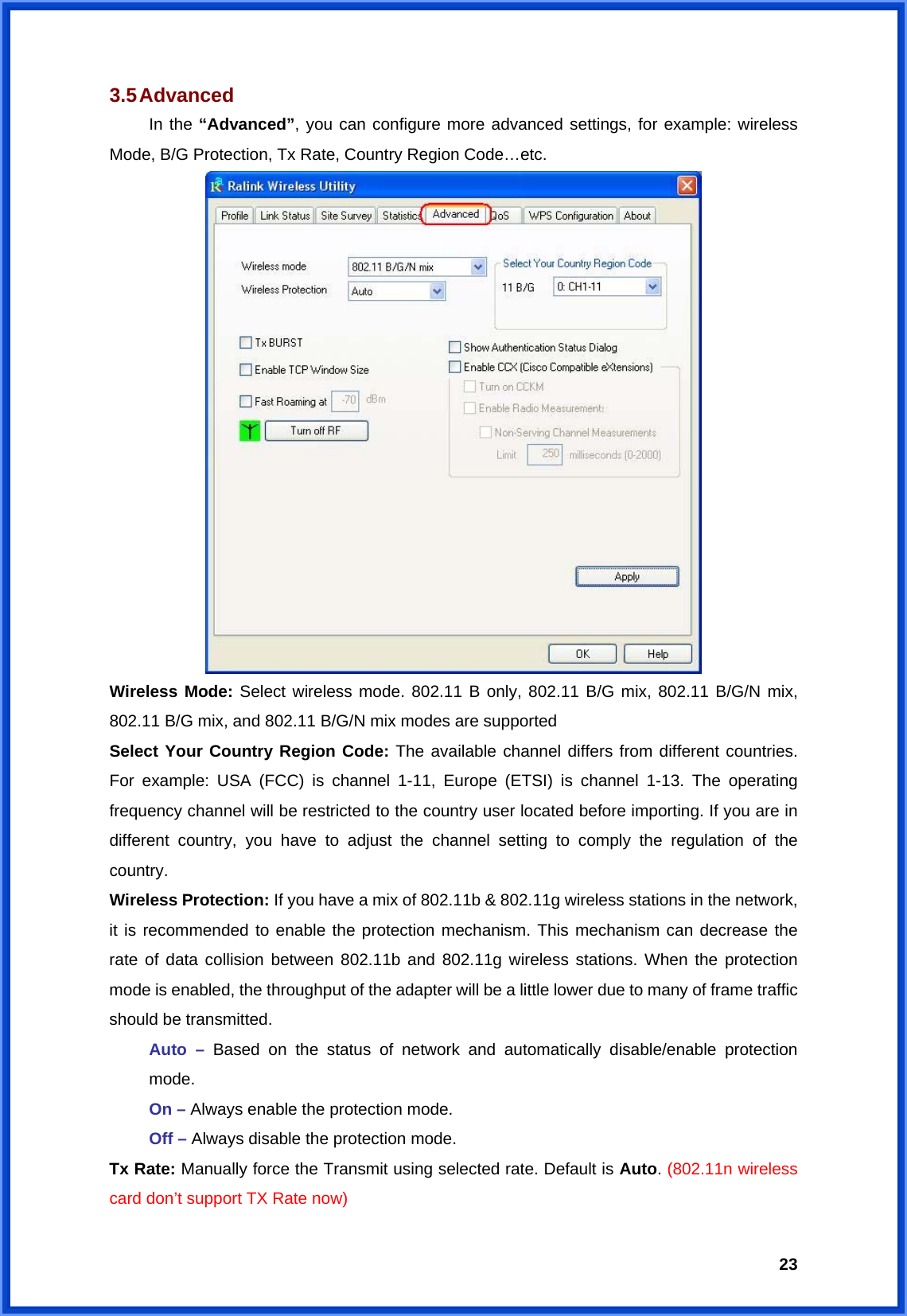  233.5 Advanced  In the “Advanced”, you can configure more advanced settings, for example: wireless Mode, B/G Protection, Tx Rate, Country Region Code…etc.  Wireless Mode: Select wireless mode. 802.11 B only, 802.11 B/G mix, 802.11 B/G/N mix, 802.11 B/G mix, and 802.11 B/G/N mix modes are supported Select Your Country Region Code: The available channel differs from different countries. For example: USA (FCC) is channel 1-11, Europe (ETSI) is channel 1-13. The operating frequency channel will be restricted to the country user located before importing. If you are in different country, you have to adjust the channel setting to comply the regulation of the country. Wireless Protection: If you have a mix of 802.11b &amp; 802.11g wireless stations in the network, it is recommended to enable the protection mechanism. This mechanism can decrease the rate of data collision between 802.11b and 802.11g wireless stations. When the protection mode is enabled, the throughput of the adapter will be a little lower due to many of frame traffic should be transmitted.  Auto – Based on the status of network and automatically disable/enable protection  mode.  On – Always enable the protection mode.  Off – Always disable the protection mode. Tx Rate: Manually force the Transmit using selected rate. Default is Auto. (802.11n wireless card don’t support TX Rate now) 