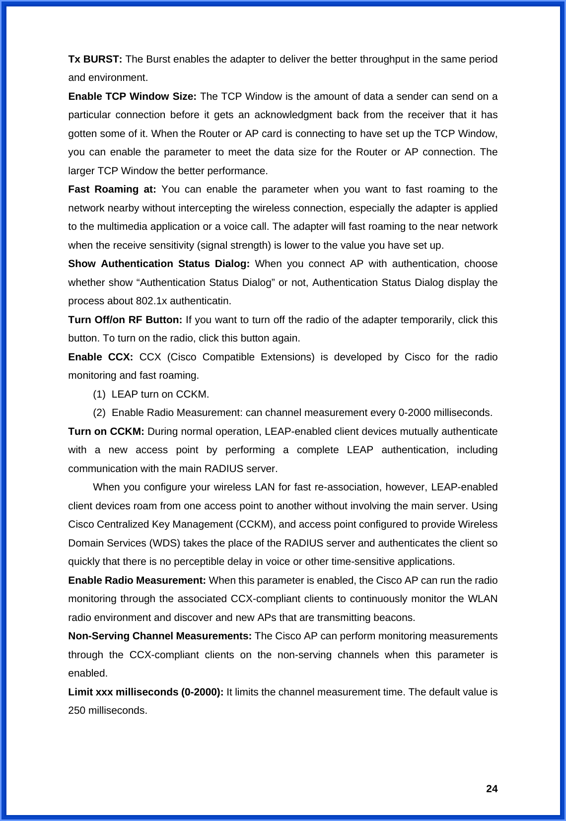  24Tx BURST: The Burst enables the adapter to deliver the better throughput in the same period and environment. Enable TCP Window Size: The TCP Window is the amount of data a sender can send on a particular connection before it gets an acknowledgment back from the receiver that it has gotten some of it. When the Router or AP card is connecting to have set up the TCP Window, you can enable the parameter to meet the data size for the Router or AP connection. The larger TCP Window the better performance. Fast Roaming at: You can enable the parameter when you want to fast roaming to the network nearby without intercepting the wireless connection, especially the adapter is applied to the multimedia application or a voice call. The adapter will fast roaming to the near network when the receive sensitivity (signal strength) is lower to the value you have set up. Show Authentication Status Dialog: When you connect AP with authentication, choose whether show “Authentication Status Dialog” or not, Authentication Status Dialog display the process about 802.1x authenticatin. Turn Off/on RF Button: If you want to turn off the radio of the adapter temporarily, click this button. To turn on the radio, click this button again. Enable CCX: CCX (Cisco Compatible Extensions) is developed by Cisco for the radio monitoring and fast roaming. (1)  LEAP turn on CCKM. (2)  Enable Radio Measurement: can channel measurement every 0-2000 milliseconds. Turn on CCKM: During normal operation, LEAP-enabled client devices mutually authenticate with a new access point by performing a complete LEAP authentication, including communication with the main RADIUS server.   When you configure your wireless LAN for fast re-association, however, LEAP-enabled client devices roam from one access point to another without involving the main server. Using Cisco Centralized Key Management (CCKM), and access point configured to provide Wireless Domain Services (WDS) takes the place of the RADIUS server and authenticates the client so quickly that there is no perceptible delay in voice or other time-sensitive applications. Enable Radio Measurement: When this parameter is enabled, the Cisco AP can run the radio monitoring through the associated CCX-compliant clients to continuously monitor the WLAN radio environment and discover and new APs that are transmitting beacons. Non-Serving Channel Measurements: The Cisco AP can perform monitoring measurements through the CCX-compliant clients on the non-serving channels when this parameter is enabled. Limit xxx milliseconds (0-2000): It limits the channel measurement time. The default value is 250 milliseconds.   