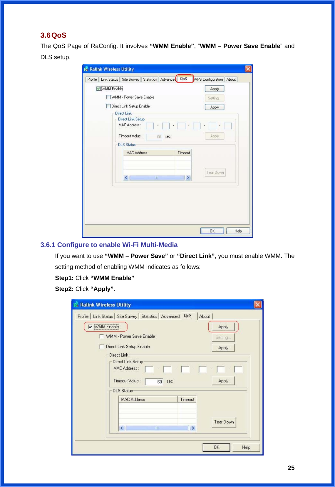  253.6 QoS The QoS Page of RaConfig. It involves “WMM Enable”, “WMM – Power Save Enable” and DLS setup.  3.6.1 Configure to enable Wi-Fi Multi-Media   If you want to use “WMM – Power Save” or “Direct Link”, you must enable WMM. The   setting method of enabling WMM indicates as follows:  Step1: Click “WMM Enable”  Step2: Click “Apply”.  