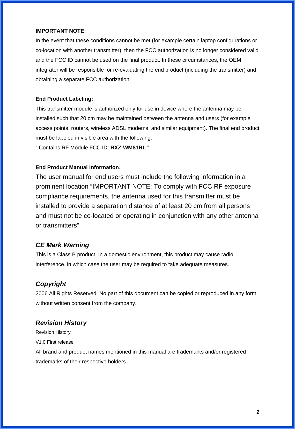  2IMPORTANT NOTE: In the event that these conditions cannot be met (for example certain laptop configurations or co-location with another transmitter), then the FCC authorization is no longer considered valid and the FCC ID cannot be used on the final product. In these circumstances, the OEM integrator will be responsible for re-evaluating the end product (including the transmitter) and obtaining a separate FCC authorization.  End Product Labeling: This transmitter module is authorized only for use in device where the antenna may be installed such that 20 cm may be maintained between the antenna and users (for example access points, routers, wireless ADSL modems, and similar equipment). The final end product must be labeled in visible area with the following: “ Contains RF Module FCC ID: RXZ-WM81RL ”  End Product Manual Information: The user manual for end users must include the following information in a prominent location “IMPORTANT NOTE: To comply with FCC RF exposure compliance requirements, the antenna used for this transmitter must be installed to provide a separation distance of at least 20 cm from all persons and must not be co-located or operating in conjunction with any other antenna or transmitters”.  CE Mark Warning This is a Class B product. In a domestic environment, this product may cause radio interference, in which case the user may be required to take adequate measures.  Copyright 2006 All Rights Reserved. No part of this document can be copied or reproduced in any form without written consent from the company.  Revision History Revision History V1.0 First release All brand and product names mentioned in this manual are trademarks and/or registered trademarks of their respective holders. 